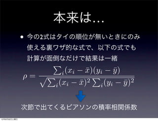 本来は…
              • 今の2式はタイの順位が無いときにのみ
               使える裏ワザ的な式で、以下の式でも
               計算が面倒なだけで結果は一緒
                        (xi x)(yi y )
                             ¯    ¯
               =      i

                   i (xi x)2 i (yi y )2
                           ¯          ¯


              次節で出てくるピアソンの積率相関係数
12年6月30日土曜日
 