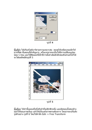 รูป ที่ 4


ขั้นที่ห้า ให้ปรับสไลด์บาร์ตามความเหมาะสม ลองดูให้เหมือนรอยฉีกให้
มากที่สุด ขั้นตอนนี้สำาคัญมาก ครั้งแรกอาจจะปรับให้มีการเปลี่ยนแปลง
น้อย ๆ ก่อน และใช้ฟิลเตอร์นี้ซำ้าที่การตั้งค่าเดิมอีกสักสองถึงสามครั้งก็ได้
จะได้ผลลัพธ์ดังรูปที่ 5




                                       รูป ที่ 5


ขั้นที่หก ให้ทำาขั้นตอนที่หนึ่งถึงห้าที่รูปอีกซีกหนึ่ง และตัดขอบทั้งสองข้าง
ออกให้ขอบภาพเรียบ แล้วให้ปรับแต่งภาพตามต้องการ โดยอาจจะปรับดัง
รูปตัวอย่าง รูปที่ 6 โดยใช้คำาสั่ง Edit -> Free Transform
 
