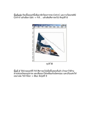 ขั้นที่แปด ก็อบปี้เลเยอร์นี้เพิ่มมาอีกโดยการกด Ctrl+C และวางโดยกดคีย์
Ctrl+V แล้วเลือก Edit -> Fill… แล้วเติมสีขาวลงไป ดังรูปที่ 8




                                      รูป ที่ 8


ขั้นที่ 9 ให้นำาเลเยอร์ที่ Fill สีขาวลงไปเมื่อขั้นตอนที่แล้ว ย้ายมาไว้ด้าน
ล่างเลเยอร์ของรูปภาพ และเลื่อนมาให้เหลื่อมกันนิดหน่อย และปรับแต่งให้
เหมาะสม ใช้ Filter -> Blur ดังรูปที่ 9
 