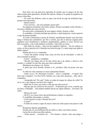 Sem fazer caso da palavrosa represália do menino que se pagava da dor dos
olhos tocados pela aguardente, dizendo-lhe injúrias, dirigiu-se ao grupo de jogadores do
pacau e disse-lhes:
         – Se vocês têm dinheiro, entro no jogo; mas há de ser jogo de arrebentar logo;
porque estou apressado...
         – Quanto trazes?
         – Cinco mil-réis... são cinco paradas; quem topa?
         Os jogadores hesitaram; dois deles, porém, fizeram sociedade contra Simeão, e
travaram a batalha dos cinco mil-réis.
         Os outros dois, já depenados de seus magros vinténs, ficaram a olhar.
         O vendelhão e o homem barbudo que dormia, e então despertou, vieram apreciar
o jogo de grossas paradas.
         As cartas contrariaram a pressa de Simeão, equilibrando durante uma hora bem
longa a fortuna dos contendores: por fim o crioulo, que não se deixava enganar pelos
jogadores mais fraudulentos e melhores empalmadores, ganhou os cinco mil-réis aos
dois associados, e não vendo dinheiro no balcão, voltou-lhes as costas.
         – Que diabo de crioulo! – disse um dos jogadores infelizes. – Ou ele conhece as
cartas, ou fez-se parceiro de S. Benedito nas horas do jogo. É o santo negro que ajuda os
diabos negros!
         Simeão pôs-se a rir e respondeu:
         – Vocês não podem comigo hoje; estou em boa lua de felicidade: o velho lá
ficou estirando as pernas...
         – Como? – perguntou o vendelhão.
         – Deu-lhe um ataque não sei de quê, dizem que é de cabeça, e deixei-o sem
sentidos: é verdade! Eu não lhes disse que estava apressado?
         Mandaram-me chamar o dr. Pereira.
         A gente que ouvia Simeão, desatou a rir, ouvindo-o falar da pressa com que
estava.
         O velho da viola continuava a tocar imperturbavelmente.
         – Então vai-se o Sr. Domingos Caetano? – disse o vendelhão. – Coitado! Não
fazia mal a ninguém: e tu ficas forro, Simeão; era o que mais desejavas... olha, não te
arrependas.
         – Arrepender-me? Por quê? Tenho eu culpa do ataque de cabeça do velho? Se
ele se vai, é que chegou a sua hora: boa viagem!
         – Onde irás tu, forro, que aches a vida que tens tido escravo?
         – Mas por que me conservou ele escravo?... O demônio que o leve, contanto que
me deixe a liberdade ... bem pudera também deixar-me algum dinheiro... tem tanto e de
sobra...
         – Mesmo em casa?
         – Oh lá! E eu o posso dizer que perfeitamente conheço os segredos...
         O vendelhão interrompeu o crioulo.
         – Vocês querem ver que o Simeão fica rico?
         – E como?
         – O diabo do crioulo é capaz de atacar a burra do velho apenas este passar à vida
eterna...
         Romperam algumas gargalhadas.
         Simeão não riu; mas brilharam-lhe de súbito os olhos com flama sinistra.
         Luzira-lhe na alma uma idéia satânica.
         – Tenho pressa! – exclamou ele. – Vou chamar o doutor: mais uma pinga, e
corro...


                                                                                       10
 