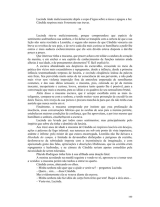 Lucinda rindo maliciosamente depôs o copo d’água sobre a mesa e apagou a luz.
       Cândida respirou mais livremente nas trevas.

                                          IX

        Lucinda rira-se maliciosamente, porque compreendera que espécie de
sentimento acabrunhava sua senhora, e foi deitar-se tranqüila com a certeza de que a sua
lição não seria revelada a Leonídia, e segura não menos de que Cândida venceria em
breve as revoltas de seu pejo, e de novo cada dia mais curiosa se humilharia a pedir-lhe
outros e mais audazes esclarecimentos que ela sem dúvida estava disposta a dar-lhe
pouco a pouco.
        Que interesse tinha a mucama, que prazer achava em toldar a candura do coração
da menina, e em encher o seu espírito de conhecimentos de funções naturais ainda
alheias à sua idade, e de pensamentos desonestos? É fácil explicá-lo.
        A escrava abandonada aos desprezos da escravidão, crescendo no meio da
prática dos vícios mais escandalosos e repugnantes, desde a infância, desde a primeira
infância testemunhando torpezas de luxúria, e ouvindo eloqüência lodosa da palavra
sem freio, fica pervertida muito antes de ter consciência de sua perversão, e não pode
mais viver sem violenta imposição fora da atmosfera empestada de semelhantes
costumes, e das suas idéias sensuais; a mucama, pois, colocada ao pé da menina
inocente, inexperiente e curiosa, leva-a, arrasta-a tanto quanto lhe é possível, para a
conversação que mais a encanta, para as idéias e os quadros do seu sensualismo brutal.
        Além disso a mucama escrava, que é sempre escolhida entre as mais in-
teligentes, compara-se com a senhora, e tendo muitas vezes presunção de excedê-la em
dotes físicos, tem inveja da sua pureza e procura manchá-la para que ela não tenha essa
auréola que nunca sentiu em si.
        Finalmente, a mucama compreende por instinto que essa profanação da
inocência, essas conversações lúbricas que às ocultas de seus pais a menina permite,
estabelecem maiores condições de confiança, que lhe aproveitam, e por isso mesmo que
humilham a senhora, ensoberbecem a escrava.
        Lucinda era levada por todos esses sentimentos; mas principalmente pelo
império que sobre ela tinha o demônio da luxúria.
        Aos treze anos de idade a mucama de Cândida só respirava lascívia em desejos,
ações e palavras de fogo infernal: sua natureza era sob este ponto de vista impetuosa,
ardente e infrene: pelo mister de que estava encarregada, Leonídia não lhe deixava a
liberdade do campo, e limitada às devassidões disfarçadas e perigosas da cozinha,
desforrava-se da sobriedade imposta com a incontinência da imaginação, e com
apaixonado gosto das falas, apreciações e descrições libidinosas, que na cozinha eram
repugnantes e hediondas, e na câmara de Cândida seriam apenas comedidas pela
necessidade de serem toleradas.
        Plácido Rodrigues tinha feito à sua afilhada uma doação fatal.
        A menina acordando na manhã seguinte e vendo-se só, apressou-se a tomar seus
a vestidos: a mucama porém não tardou a entrar no quarto.
        Cândida corou, abaixando os olhos.
        – Minha senhora não quer que a ajude a vestir-se? – perguntou Lucinda.
        – Quero... sim... – disse Cândida.
        Mas evidentemente ela se vexava diante da escrava.
        – Minha senhora não faz idéia do corpo bem-feito que tem! Daqui a dois anos...
        – Veste-me, Lucinda.




                                                                                    100
 