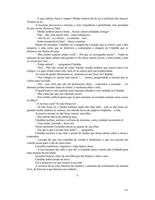 – E que cabelos finos e longos! Minha senhora há de ser a perdição dos moços!
Tomara eu já...
        A mucama provocava a menina, e esta vergonhosa e perturbada, mas gostando
do que ouvia, deixava-a falar.
        – Minha senhora parece triste... ficaria ontem enfadada comigo?
        – Não... não; mas dormi mal... estou indisposta...
        —Ah! Já sei... é o enleio... a confusão... ora!...
        – Estás insuportável hoje! – disse a menina.
        Diante do toucador, Cândida via a imagem de Lucinda, que se sorria e que a não
poupava, e esta como que se deleitava a contemplar a imagem de Cândida que se
abrasava nas flamas do pejo.
        – Mas minha senhora ainda é tola?... Por que se envergonha assim?... Todas as
meninas da sua idade sabem tudo quanto eu lhe disse ontem à noite, e mais ainda, e não
se vexam por isso...
        – Todas sabem?... – perguntou Cândida.
        – Ora!... Não são coisas do outro mundo: minha senhora que nunca esteve em
colégio, e é aqui criada como tola, faria rir às outras pela sua simplicidade.
        As rosas do pudor abismaram-se, sumiram-se nas faces de Cândida.
        – Nos colégios se ensina tudo aquilo?... – tornou, perguntando a menina que se
voltou para Lucinda.
        – Ora... por certo que não há professoras disso – respondeu a mucama. – As
meninas porém ensinam umas às outras, e nenhuma delas é tola.
        O qualificativo tola repetido pela mucama ofendia a tola vaidade de Cândida.
        – Mas então por que sou educada assim?
        – Pois minha senhora pensa que os pais ensinam ou mandam ensinar essas coisas
às filhas?
        – E no meu caso? Se não fosses tu?...
        – Se não fosse eu, e minha senhora ainda não sabe tudo... mas se não fosse eu,
quando minha senhora se casasse, seu marido havia de julgá-la simplória... e tola.
        A escrava imoral, se não fosse imoral, teria dito:
        – Seu marido havia de adorá-la anjo.
        Cândida recebeu, adotou o sofisma da mucama, como verdade incontestável.
        – Tens razão, Lucinda – disse ela.
        Nesse momento Leonídia entrou no quarto de sua filha.
        – Em que é que Lucinda tem razão?... – perguntou.
        Cândida mostrou à sua mãe o jornal de modas que ficara aberto sobre a mesa e
respondeu:
        – Lucinda diz que este corpinho de vestido é lindíssimo, e que me convém um
vestido assim para o dia de meus anos.
        Leonídia examinou o figurino, e logo depois disse:
        – A tua mucama não sabe o que diz: o corpinho deste vestido não é talhado para
uma menina da tua idade.
        Leonídia beijou a face de sua filha que lhe beijara a mão e saiu.
        Cândida tinha corado de novo.
        Era a primeira vez que mentia à sua mãe.
        A escrava devia estar ufanosa da mentira, e portanto do aviltamento da menina
livre, da baixeza a que descera sua senhora.

                                          X




                                                                                  101
 