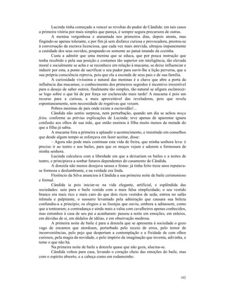 Lucinda tinha começado a vencer as revoltas do pudor de Cândida: em tais casos
a primeira vitória por mais simples que pareça, é sempre segura precursora de outras.
        A menina vergonhosa e atarantada nos primeiros dias, depois atenta, mas
fingindo-se apenas tolerante, e por fim já sem disfarce curiosa e provocadora, prestou-se
à conversação da escrava licenciosa, que cada vez mais atrevida, ultrajou impunemente
a castidade dos seus ouvidos, poupando-os somente ao patuá imundo da cozinha.
        Custa a admitir que uma menina que se educa, que por pouca instrução que
tenha recebido e pela sua posição e costumes tão superior em inteligência, tão elevada
moral e socialmente se acha e se reconhece em relação à mucama, se deixe influenciar e
induzir por esta, a ponto de sacrificar o seu pudor para ouvir-lhe a lição perversa, que a
sua própria consciência reprova, pois que ela a esconde de seus pais e de sua família.
        A curiosidade vivíssima e natural das meninas é a chave que abre a porta da
influência das mucamas; o conhecimento dos primeiros segredos é incentivo irresistível
para o desejo de saber outros; finalmente tão simples, tão natural se afigura esclarecer-
se logo sobre o que há de por força ser esclarecido mais tarde! A mucama é pois um
recurso para a curiosa, a mais aproveitável das reveladoras, pois que revela
espontaneamente, sem necessidade de rogativas que vexam.
        Pobres meninas de país onde existe a escravidão!...
        Cândida não sentiu surpresa, nem perturbação, quando um dia se achou moça
feita, conforme as prévias explicações de Lucinda: teve apenas de aparentar ignara
confusão aos olhos de sua mãe, que então ensinou à filha muito menos da metade do
que a filha já sabia.
        A mucama fora a primeira a aplaudir o acontecimento, e insistindo em conselhos
que desde algum tempo se esforçava em fazer aceitar, disse:
        – Agora não pode mais continuar esta vida de freira, que minha senhora leva: é
preciso ir ao teatro e aos bailes, para que os moços vejam e adorem a formosura de
minha senhora.
        Lucinda calculava com a liberdade em que a deixariam os bailes e a noites de
teatro, e principiava a sonhar futuros dependentes do casamento de Cândida.
        A donzela não menos desejava saraus e festas: já tinha feito treze anos reputava-
se formosa e deslumbrante, e na verdade era linda.
        Florêncio da Silva anunciou à Cândida a sua primeira noite de baile cerimonioso
e formal.
        Cândida ia pois iniciar-se na vida elegante, artificial, e esplêndida das
sociedades: saiu para o baile vestida com a mais falsa simplicidade; o seu vestido
branco era mais rico e mais caro do que dois ricos vestidos de seda; entrou no salão
trêmula e palpitante, o sussurro levantado pela admiração que causara sua beleza
confundiu-a a princípio; os elogios e as lisonjas que ouviu, embora a aditassem, como
que a tontearam; a contradança e ainda mais a valsa com cavalheiros apenas conhecidos,
mas estranhos à casa de seu pai a acanharam: passou a noite em emoções, em enleios,
em dúvidas de si, em dédalos de idéias, e em observação medrosa.
        A primeira noite de baile é para a donzela que se apresenta à sociedade o gozo
vago de encantos que atordoam, perturbado pelo receio de erros, pelo temor de
inconveniências, pelo pejo que despertam a contemplação e a fixidade de cem olhos
curiosos, pela magia da novidade, e pelo império da imaginação que inventa, adivinha, e
teme o que não há.
        Na primeira noite de baile a donzela quase que não goza, alucina-se.
        Cândida voltou para casa, levando o coração cheio das emoções do baile, mas
com o espírito absorto, e a cabeça como em rodamoinho.




                                                                                      102
 