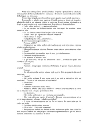 Uma única idéia positiva e bem distinta a ocupava e plenamente a satisfazia:
tinha a certeza de haver produzido viva impressão e de ter sido reconhecida como rainha
do baile pela sua formosura.
        Comovida e fatigada, recolheu-se logo ao seu quarto, onde Lucinda a esperava.
        Ruminando os elogios que recebera, Cândida postou-se diante do toucador,
admirando ainda o seu elegante toilette, e como que de má vontade sujeitando-se a
despir as suas armaduras do torneio das graças, da gentileza, e do apurado luxo.
        – Então, minha senhora?... – perguntou Lucinda.
        – Foi um encanto, um deslumbramento, uma embriaguez dos sentidos... ainda
não sei de mim...
        – Ora tão formosa como é! Fez inveja a todas as moças...
        – Talvez... creio que algumas me olhavam com raiva...
        – É bom sinal; e os moços?
        – Mal pude reparar neles... eram tantos!...
        E entre eles quantos apaixonados?...
        – Posso eu sabê-lo?
        – É impossível que minha senhora não recebesse esta noite pelo menos cinco ou
seis declarações de amor.
        – Não recebi nenhuma; todos me disseram pouco mais ou menos a mesma coisa.
        – O quê?
        – Que eu sou bela, encantadora, anjo da terra, perfeita formosura...
        – E nenhum lhe apertou a mão?...
        – Oh! Nenhum se atreveu a isso...
        – E que mal havia, em que lhe apertassem a mão?... Nenhum lhe pediu uma
violeta do seu bouquet!
        – Nenhum.
        – Nenhum a abraçou pela cintura mais fortemente do que era preciso, dançando
a valsa?
        – Nenhum.
        – Em tal caso minha senhora saiu do baile sem ter feito a conquista de um só
namorado.
        – E então?
        – Oh, minha senhora! É uma coisa triste ir ao baile e não deixar nele um
namorado!... É como se não a tivessem achado bonita!
        – Pensas isso?
        – Certamente.
        – Mas todos exaltaram a minha beleza.
        – Não basta. Exaltar a beleza de uma moça é apenas dever de cortesia: às vezes
até se diz que é linda a moça a quem se acha feia.
        – Isso é escárnio.
        – Não, minha senhora; é de uso e costume nas sociedades.
        – Mas essa prática de mentira é horrível!... Em que pois uma senhora terá a
prova segura, de que a julgaram verdadeiramente bela?
        – A prova está nas conquistas que ela faz, no número dos namorados que ela
cativa nos bailes.
        – E portanto, eu não cativei nem um!
        – Quem sabe?... Parece-me impossível.
        – Asseguro que nenhum me apertou a mão, nenhum me pediu uma violeta do
meu bouquet, nenhum me abraçou pela cintura mais apertadamente do que era preciso
na valsa, nenhum me fez declaração de amor.


                                                                                   103
 