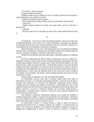 – É incrível! – disse a mucama.
        E pareceu refletir seriamente.
        Cândida sentida do que acabava de ouvir a Lucinda, afastou-se do toucador, e
tratou de despir-se e de acolher-se ao leito.
        A mucama ouviu-lhe um triste suspiro.
        – Não se desconsole, minha senhora; eu já sei, já adivinhei, como foi tudo.
        – Como foi?...
        – Minha senhora aturdiu-se no baile, não soube olhar, nem rir, conversar, e
pareceu tola.
        – Lucinda!
        – Há de ver que foi isso: não podia ser outra coisa, sendo senhora formosa como
é.

                                           XI

        Na cidade de... eram raros os bailes de grande cerimônia, como esse em que fora
Cândida apresentada, e que se dera com a maior solenidade e ostentação em obséquio
ao presidente da província, que viera pessoalmente (caso raro) examinar a direção e as
conveniências de uma importante estrada que se projetava.
        Desse baile falar-se-ia dez anos: cada qual guardou suas recordações da brilhante
noite de festa, e Cândida não esqueceu que o presidente da província exaltara diante de
seu pai a sua beleza, modéstia, e inocência, felicitando-o por isso.
        Nenhuma outra donzela merecera elogio igual: a distinção inflamou a vaidade da
menina.
        Em feliz compensação da falta de bailes cerimoniosos, havia na cidade de...
freqüentes reuniões e saraus, além de uma companhia dramática, dando duas vezes por
semana representações toleráveis, porque eram o único divertimento público. Em duas
épocas do ano, enfim, nos meses de junho, e de dezembro a janeiro, nas noites de Santo
Antônio, São João e São Pedro, e nos dias que correm do Natal até os Reis as festas se
multiplicavam, principalmente nas fazendas, onde as reuniões de famílias não acham o
entretenimento e o gozo suave de algumas horas do dia ou da noite, como se observa
nas cidades e nos povoados, mas longa e amena folgança que dura uma noite e um dia,
quando não vai além.
        Imenso espaço se abria pois aos vôos da vaidade de Cândida.
        As observações nocivas, ruins que a mucama imoral tinha feito sobre as
declarações de amor e os namorados, preocuparam durante o resto da noite do baile a
donzela, que facilmente se convenceu da importante significação desses tributos
rendidos aos seus encantos que reputava inexcedíveis; a afortunada nova que no dia
seguinte Florêncio da Silva lhe deu do elogio que o presidente da província tecera à sua
beleza, modéstia e inocência a encheu de alegria; mas ao mesmo tempo levou-a a
compreender e reconhecer que a modéstia e inocência eram mimosas condições do
realce e beleza de uma moça.
        Ora modéstia e inocência infelizmente faltavam já ao coração de Cândida, a
modéstia banida pela vaidade, a inocência do pensamento e do sentimento, a inocência,
essa noite edênica do sono sem sonhos do querubim que não sabe desejar, consumida
pela luz da ciência negra acesa pelo sopro da escrava.
        As observações imorais, e o elogio honesto e nobre, a lição da escrava a
inspiração do homem livre, os ímpetos exigentes da vaidade e o reconhecimento do
poder e do encanto da modéstia e da inocência não podiam combinar-se porque se
repugnavam, amalgamaram-se porém à força no espírito já egoísta e viciado de



                                                                                     104
 