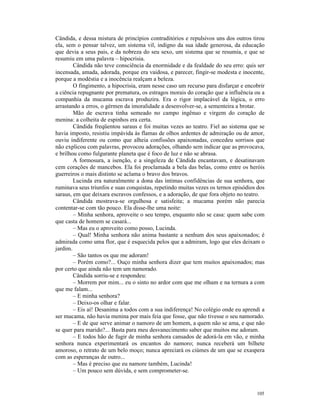 Cândida, e dessa mistura de princípios contraditórios e repulsivos uns dos outros tirou
ela, sem o pensar talvez, um sistema vil, indigno da sua idade generosa, da educação
que devia a seus pais, e da nobreza do seu sexo, um sistema que se resumia, e que se
resumiu em uma palavra – hipocrisia.
        Cândida não teve consciência da enormidade e da fealdade do seu erro: quis ser
incensada, amada, adorada, porque era vaidosa, e parecer, fingir-se modesta e inocente,
porque a modéstia e a inocência realçam a beleza.
        O fingimento, a hipocrisia, eram nesse caso um recurso para disfarçar e encobrir
a ciência repugnante por prematura, os estragos morais do coração que a influência ou a
companhia da mucama escrava produzira. Era o rigor implacável da lógica, o erro
arrastando a erros, o gérmen da imoralidade a desenvolver-se, a sementeira a brotar.
        Mão de escrava tinha semeado no campo ingênuo e virgem do coração de
menina: a colheita de espinhos era certa.
        Cândida freqüentou saraus e foi muitas vezes ao teatro. Fiel ao sistema que se
havia imposto, resistiu impávida às flamas de olhos ardentes de admiração ou de amor,
ouviu indiferente ou como que alheia confissões apaixonadas, concedeu sorrisos que
não explicou com palavras, provocou adorações, olhando sem indicar que as provocava,
e brilhou como fulgurante planeta que é foco de luz e não se abrasa.
        A formosura, a isenção, e a singeleza de Cândida encantavam, e desatinavam
cem corações de mancebos. Ela foi proclamada a bela das belas, como entre os heróis
guerreiros o mais distinto se aclama o bravo dos bravos.
        Lucinda era naturalmente a dona das íntimas confidências de sua senhora, que
ruminava seus triunfos e suas conquistas, repetindo muitas vezes os ternos episódios dos
saraus, em que deixara escravos confessos, e a adoração, de que fora objeto no teatro.
        Cândida mostrava-se orgulhosa e satisfeita; a mucama porém não parecia
contentar-se com tão pouco. Ela disse-lhe uma noite:
        – Minha senhora, aproveite o seu tempo, enquanto não se casa: quem sabe com
que casta de homem se casará...
        – Mas eu o aproveito como posso, Lucinda.
        – Qual! Minha senhora não anima bastante a nenhum dos seus apaixonados; é
admirada como uma flor, que é esquecida pelos que a admiram, logo que eles deixam o
jardim.
        – São tantos os que me adoram!
        – Porém como?... Ouço minha senhora dizer que tem muitos apaixonados; mas
por certo que ainda não tem um namorado.
        Cândida sorriu-se e respondeu:
        – Morrem por mim... eu o sinto no ardor com que me olham e na ternura a com
que me falam...
        – E minha senhora?
        – Deixo-os olhar e falar.
        – Eis aí! Desanima a todos com a sua indiferença! No colégio onde eu aprendi a
ser mucama, não havia menina por mais feia que fosse, que não tivesse o seu namorado.
        – E de que serve animar o namoro de um homem, a quem não se ama, e que não
se quer para marido?... Basta para meu desvanecimento saber que muitos me adoram.
        – E todos hão de fugir de minha senhora cansados de adorá-la em vão, e minha
senhora nunca experimentará os encantos do namoro; nunca receberá um bilhete
amoroso, o retrato de um belo moço; nunca apreciará os ciúmes de um que se exaspera
com as esperanças de outro...
        – Mas é preciso que eu namore também, Lucinda!
        – Um pouco sem dúvida, e sem comprometer-se.


                                                                                    105
 