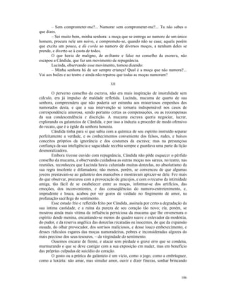 – Sem comprometer-me?... Namorar sem comprometer-me?... Tu não sabes o
que dizes.
       – Sei muito bem, minha senhora: a moça que se entrega ao namoro de um único
homem, procura nele um noivo, e compromete-se, quando não se casa; aquela porém
que excita um pouco, e dá corda ao namoro de diversos moços, a nenhum deles se
prende, e diverte-se à custa de todos.
       O que havia de maligno, de aviltante e falaz no conselho da escrava, não
escapou a Cândida, que fez um movimento de repugnância.
       Lucinda, observando esse movimento, tornou dizendo:
       – Minha senhora há de ser sempre criança! Qual é a moça que não namora?...
Vai aos bailes e ao teatro e ainda não reparou que todas as moças namoram?

                                           XII

        O perverso conselho da escrava, não era mais inspiração de imoralidade sem
cálculo, era já impulso de maldade refletida. Lucinda, mucama de quarto de sua
senhora, compreendera que não poderia ser estranha aos misteriosos empenhos dos
namorados desta, e que a sua intervenção se tornaria indispensável nos casos de
correspondência amorosa, sendo portanto certas as compensações, ou as recompensas
da sua condescendência e discrição. A mucama escrava queria negociar, lucrar,
explorando os galanteios de Cândida, e por isso a induzia a proceder de modo ofensivo
do recato, que é a égide da senhora honesta.
        Cândida tinha para si que sabia com a química de seu espírito instruído separar
perfeitamente a verdade, e os conhecimentos conveniente dos falsos, rudes, e baixos
conceitos próprios da ignorância e dos costumes da escrava; mas na presunçosa
confiança da sua inteligência e sagacidade recebia sempre e guardava uma parte da lição
desmoralizadora.
        Embora tivesse ouvido com repugnância, Cândida não pôde esquecer o pérfido
conselho da mucama, e observando cuidadosa as outras moças nos saraus, no teatro, nas
reuniões, reconheceu que Lucinda havia caluniado muitas donzelas, no absolutismo da
sua regra insolente e difamadora; não menos, porém, se convenceu de que algumas
jovens prestavam-se ao galanteio dos mancebos e mostravam aprazer-se dele. Fez mais
do que observar, procurou com a provocação de gracejos, e com o recurso da intimidade
amiga, tão fácil de se estabelecer entre as moças, informar-se dos artifícios, das
emoções, dos inconvenientes, e das conseqüências do namoro-entretenimento, e,
imprudente e louca, acabou por ver gozos de vaidade no fingimento de amor, na
profanação sacrílega do sentimento.
        Esse estudo frio e refletido feito por Cândida, assinala por certo a degradação da
sua íntima castidade, e a ruína da pureza de seu coração tão novo; ela, porém, se
mostrou ainda mais vítima da influência perniciosa da mucama que lhe envenenara o
espírito desde menina, encantando-se menos do quadro suave e enlevador da modéstia,
do pudor, e da reserva angélica das donzelas recatadas ou inocentes, do que da expansão
ousada, do olhar provocador, dos sorrisos maliciosos, e desse louco embevecimento, e
desses ridículos esgares das moças namoradeiras, pobres e inconsideradas algozes do
mais precioso dos seus tesouros, – da virgindade do sentimento.
        Ousemos encarar de frente, e atacar sem piedade o grave erro que se condena,
murmurando o que se deve castigar com a sua exposição em nudez, mas em benefício
das próprias culpadas de suicídio do coração.
        O gosto ou a prática do galanteio é um vício, como o jogo, como a embriaguez,
como a luxúria: não amar, mas simular amor, ouvir e dizer finezas, sonhar brincando



                                                                                      106
 