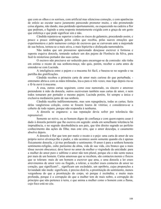 que com os olhos e os sorrisos, com artificial mas silenciosa comoção, e com aparências
de enleio ao escutar suave juramento parecendo prometer muito, e não prometendo
coisa alguma, não dando, mas perdendo oportunamente, ou esquecendo na cadeira a flor
que pediram, e fugindo a uma resposta instantemente exigida com a graça de um gesto
que enfeitiça e que pode significar sim e não.
        Cândida reputava-se superior a todos os riscos do galanteio, procedendo assim; e
pouco a pouco embriagada pelos cultos que recebia, pelas suaves emoções que
experimentava e pelo numeroso cortejo de escravos que se curvavam ante a majestade
de sua beleza, tornou-se a mais ativa, a mais hipócrita e disfarçada namoradeira.
        Não tardou que um pressuroso apaixonado desejasse escrever à formosa e
suposta esquiva donzela, tentando seduzir um dos pajens de Florêncio da Silva, para
fazê-lo misterioso portador das suas cartas.
        O escravo não precisava ser seduzido para encarregar-se da comissão: não tinha
em estima o recato de sua senhora-moça; não quis, porém, receber a carta antes de
entender-se com Lucinda.
        A inteligência entre o pajem e a mucama foi fácil, e baseou-se no segredo e na
partilha das gratificações.
        Cândida recebeu a primeira carta de amor mais curiosa do que perturbada; -
entretanto abriu-a com as mãos trêmulas, leu-a para si três vezes; mas logo depois riu-se
e fê-la ouvir à mucama.
        A essa, outras cartas seguiram; como esse namorado, ou sincero e amoroso
pretendente à mão da donzela, outros escreveram também suas cartas de amor, e nem
todos tomaram por portador o mesmo pajem; Lucinda porém, foi sempre a única e
exclusiva medianeira junto de sua senhora.
        Cândida recebia indiferentemente, mas sem repugnância, todas as cartas; fazia
delas vangloriosa coleção, como se fossem louros de vitórias; e considerava-se a
coberto de todo reparo, porque não respondia à nenhuma.
        A donzela se enganava: a sua reputação devia sofrer por tolerância tão
repreensível.
        Somente ao noivo, ou ao homem digno de confiança e com quem espera casar é
dado à donzela permitir que lhe escreva em segredo: ainda em semelhante tolerância há
imprudência, e no segredo desobediência aos pais, que têm direito sagrado ao perfeito
conhecimento das ações da filha; mas este erro, que o amor desculpa, o casamento
absolve depois.
        A donzela é flor que tem por matiz o recato e o pejo: uma carta de amor de seu
próprio noivo alvoroça-lhe o pudor, e não acontece assim somente quando ela é apenas
fisicamente donzela, e já traz profanado o sentimento. O amor é para a senhora honesta
sentimento-religião, culto puríssimo da alma, vida de sua vida, céu branco que a mais
tênue nuvem obscurece; deve haver no amor da mulher a virgindade da unicidade: para
a mulher do amor puro e sublime o amor não tem plural, porque ela o não sente nunca
por mais de um homem. Cartas amorosas que se recebem, são contactos morais e físicos
que se toleram: mais de um homem a escrever que ama, e uma donzela a ler esses
atrevimentos de amor vero ou fingido, a tolerar, a receber esses contactos de amor no
coração, que significam?... significam um escândalo, um opróbrio, cujas proporções a
leviandade não mede: significam, é preciso dizê-lo, a prostituição do sentimento, menos
vergonhosa do que a prostituição do corpo, só porque é recôndita; e muito mais
profunda, porque é a corrupção do que a mulher tem de mais nobre, a corrupção do
princípio que não pertence à terra, e que anima a mulher como o homem com a flama,
cujo foco está no céu.




                                                                                     108
 