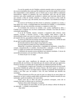 E ao pé do grande erro de Cândida a primeira punição estava no protervo juízo
dos escravos portadores das cartas que lhe mandavam e que ela não repelia. Os escravos
não compreendem o amor platônico, nem os limites que as moças hábil ou rudemente
namoradeiras, impõem ao galanteio dos seus namorados: para eles não há intriga
amorosa, nem cultos rendidos por cavalheiro à senhora sem reservado cálculo físico,
que somente a falta de ocasião contrasta; e a língua dos escravos é lima surda de
murmuração e de aleive, que, não sentida, mas ativa, adianta o seu trabalho de estrago e
destruição.
       Os escravos de Florêncio da Silva foram os primeiros a propalar na cozinha, e
logo depois nas vendas, a multiplicidade dos namorados de Cândida, e a extraordinária
sagacidade com que esta entretinha, encorajava, e enganava a todos eles.
       As revelações dos escravos na cozinha e nas vendas espalharam-se além, e
Cândida sem o suspeitar teve em breve estabelecida e firmada a sua fama de astuta e
consumada namoradeira.
       E ao pé de Cândida, impune, constante e inseparável dela volteava, como
serpente, Lucinda, a mucama escrava, a fonte maldita, onde bebera a água da
desmoralização desde seus anos de menina, a pobre donzela que incauta se adiantava
por aqueles desvios, que podiam conduzi-la até o abismo da extrema degradação.
       A escrava já tinha feito da menina inocente, donzela maliciosa e sabida de mais
do que para sua glória podia ignorar ainda por alguns anos.
       Da donzela maliciosa fizera depois moça hipócrita e falaz.
       Da moça hipócrita acabara por fazer indômita namoradeira.
       Matara-lhe a inocência, destruíra-lhe a virgindade do sentimento, viciara-lhe o
coração, sensualizara-lhe os sentidos, desvirtuara-lhe a educação, e já lhe atirava o
nome e o crédito aos insultos das murmurações e da maledicência.
       A influência da mucama escrava produzia seus naturais resultados. A árvore da
escravidão envenenava com seus frutos a filha dos senhores.
       A vítima era por sua vez algoz.

                                             XIV

       Cegos pelo amor, orgulhosos da educação que haviam dado a Cândida,
desvanecidos da sua beleza e da impressão que ela causava onde quer que aparecesse,
Florêncio da Silva e Leonídia não se apercebiam do condenável proceder da filha.
       A consideração e respeito que o honrado e rico negociante gozava era um escudo
que livrava Cândida dos golpes de censuras francas: não havia quem se animasse a
ofender Florêncio da Silva e sua digna esposa, negando ou poupando demonstrações de
estima a sua filha, que, em atenção a eles, era mais lastimada que detraída nas
sociedades.
       Todavia Florêncio da Silva por mais de uma vez apesar do seu amor julgou ver
desgostoso, no fácil e embora sempre dúbio acolhimento que Cândida concedia aos seus
namorados, quebra da modéstia e do recato desta.
       Nestes casos são os olhos dos pais que primeiro enxergam, como são os
corações das mães os últimos que se convencem.
       Florêncio dizia então tristemente a Leonídia:
       – Tu não reparas em nossa filha; eu creio que ela começa a abusar do desejo de
ser admirada... a vaidade a está perdendo...
       – Que idéia!




                                                                                    109
 
