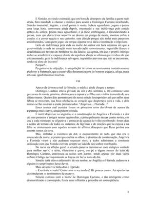 E Simeão, o crioulo estimado, que em hora de desespero da família a quem tudo
devia, fora mandado a chamar o médico para acudir a Domingos Caetano moribundo,
Simeão insensível, ingrato, e cruel parara à venda, bebera aguardente, jogara o pacau
uma larga hora, conversara ainda depois, ostentando a sua indiferença pelo estado
crítico do senhor, pedira mais aguardente, e já meio embriagado, e ridicularizando a
pressa, com que devia levar socorros ao doente em perigo de morte, montou enfim a
cavalo, e a correr seguiu o seu caminho, sem dúvida porque não tinha mais parceiros
endinheirados, com quem jogar, ou porque alguma nova idéia e inspiração o impeliam.
        Gelo de indiferença pela vida ou morte do senhor em hora suprema em que a
generosidade acorda no coração mais turvado pelo ressentimento, ingratidão franca e
desalinhada aos favores do benfeitor no dia lutuoso da agonia, em que o próprio inimigo
nobre se sensibiliza, e esquece diante da sepultura aberta as ofensas que recebeu do que
está morrendo, gelo de indiferença selvagem, ingratidão perversa que não se encontram,
senão na alma do escravo!
        Porquê?...
        Perguntai-o às objeções, à aniquilação de todos os sentimentos instintivamente
piedosos e fraternais, que a escravidão desumanizadora do homem esquece, afoga, mata
em suas ignobilíssimas misérias.

                                          VIII

        Apesar da demora cruel de Simeão, o médico ainda chegou a tempo.
        Domingos Caetano estava privado da voz e dos sentidos e, em comatoso sono
precursor da morte próxima, alvoroçava a esposa e a filha com a idéia tremenda do seu
último transe. Quatro dias permaneceu ele nesse estado desesperador até que enfim seus
lábios se moveram, sua boca obedeceu ao coração que despertava para a vida, e dois
nomes se lhe ouviram a custo pronunciados: “Angélica.... Florinda...”
        Esses nomes mal ouvidos foram os primeiros raios duvidosos da aurora da
esperança mais suave, ainda porém trêmula.
        É inútil descrever as angústias e a consternação de Angélica e Florinda e a dor
de seus parentes e amigos nesses quatro dias, e principalmente nessas quatro noites, em
que a cada momento se afigurava o começar da agonia do velho moribundo: foram dias
e noites de torturas de todos os instantes, de lágrimas e de orações que na esposa e na
filha se misturavam com aqueles acessos de aflitivo desespero que Deus perdoa aos
amores santos da terra.
        Mas, embalde a violência da dor, o esquecimento de tudo que não era o
ameaçado da morte, o pranto que enchia os olhos, o desatino da consternação, Angélica
e Florinda viram e não puderam esquecer mais, e todos admiraram a constante
dedicação com que Simeão estivera sempre ao lado de seu senhor moribundo.
        No meio da aflição geral, o crioulo parecia dominar-se com enérgica vontade
para melhor servir, e sério, silencioso e grave, em pé a alguns passos do leito de
Domingos Caetano, atravessou as noites sem dormir, tendo apenas por duas vezes
cedido à fadiga, reconquistando as forças em breve sono de dia.
        Simeão teria sido o enfermeiro de seu senhor, se Angélica e Florinda cedessem a
alguém o cumprimento desse dever.
        Mais de uma voz tinha dito e repetido:
        – Excelente crioulo! Como ama a seu senhor! Há poucos assim. As aparências
dissimulavam os sentimentos do escravo.
        Simeão contava com a morte de Domingos Caetano, e tão inteligente como
desmoralizado e corrompido, fizera suas reflexões e procedia em conseqüência.



                                                                                     11
 