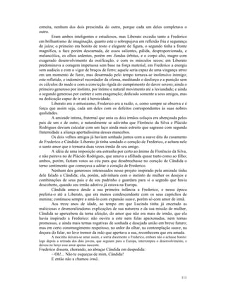 estreita, nenhum dos dois prescindia do outro, porque cada um deles completava o
outro.
        Eram ambos inteligentes e estudiosos, mas Liberato excedia tanto a Frederico
em brilhantismo de imaginação, quanto este o sobrepujava em reflexão fria e segurança
de juízo; o primeiro era bonito de rosto e elegante de figura, o segundo tinha a fronte
magnífica, a face porém descarnada, de ossos salientes, pálida, desproporcionada, e
melancólica, os olhos ardentes, porém em .fundas órbitas, e o corpo alto, magro com
exagerado desenvolvimento da ossificação, e com os músculos secos; em Liberato
predominava a coragem impetuosa sem base na força material, em Frederico a energia
sem audácia e com o vigor de braços de ferro; aquele seria capaz de uma vingança atroz
em um momento de furor, mas desarmado pelo tempo tornava-se inofensivo inimigo;
este refletido, e indomável recordador da ofensa, meditando o desforço e a punição sem
os cálculos do medo e com a convicção rígida do cumprimento do dever severo; ainda o
primeiro generoso por instinto, por íntimo e natural movimento até a leviandade; e ainda
o segundo generoso por caráter e sem exageração; dedicado somente a seus amigos, mas
na dedicação capaz de ir até à heroicidade.
        Liberato era o entusiasmo, Frederico era a razão, e, como sempre se observa e é
força que assim seja, cada um deles com os defeitos correspondentes às suas nobres
qualidades.
        A amizade íntima, fraternal que unia os dois irmãos colaços era abençoada pelos
pais de um e de outro, e naturalmente se adivinha que Florêncio da Silva e Plácido
Rodrigues deviam calcular com um laço ainda mais estreito que sagrasse com segunda
fraternidade a aliança apertadíssima desses mancebos.
        Os dois velhos amigos já haviam sonhado juntos com a suave dita do casamento
de Frederico e Cândida: Liberato já tinha sondado o coração de Frederico, e achara nele
o santo amor que o tornaria duas vezes irmão de seu amigo.
        A idéia de uma imposição era estranha por certo ao ânimo de Florêncio da Silva,
e não pairava no de Plácido Rodrigues, que amava a afilhada quase tanto como ao filho;
ambos, porém, faziam votos ao céu para que desabrochasse no coração de Cândida o
terno sentimento que começava a aditar o coração de Frederico.
        Nenhum dos generosos interessados nesse projeto inspirado pela amizade tinha
dele falado a Cândida; ela, porém, adivinhara com o instinto de mulher os desejos e
combinações de seus pais e de seu padrinho e guardara para si o segredo que havia
descoberto, quando seu irmão adotivo já estava na Europa.
        Cândida amava desde a sua primeira infância a Frederico, e nessa época
preferia-o até a Liberato, que era menos condescendente com os seus caprichos de
menina; continuou sempre a amá-lo com expansão suave, porém só com amor de irmã.
        Aos treze anos de idade, ao tempo em que Lucinda tinha já encetado as
maliciosas e desmoralizadoras explicações de sua natureza e da sua missão de mulher,
Cândida se apercebera da terna afeição, do amor que não era mais de irmão, que ela
havia inspirado a Frederico: não ouvira a este nem falas apaixonadas, nem ternas
promessas, e ainda mais ternas rogativas de sonhada e desejada união em breve futuro;
mas em certo constrangimento respeitoso, no ardor do olhar, na contemplação suave, na
doçura do falar, no leve tremor da mão que apertava a sua, reconhecera que era amada.
        A mocinha deixara-se amar assim, e sorria docemente a Frederico, embora não o achasse bonito:
logo depois a retirada dos dois jovens, que seguiam para a Europa, interrompeu o desenvolvimento, e
deixou no berço esse amor apenas nascente.
Frederico dissera, chorando, ao abraçar Cândida em despedida:
       – Oh!... Não te esqueças de mim, Cândida!
       E então não a chamou irmã..



                                                                                                 111
 