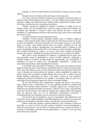 Cândida, no fim de três dias lembrava-se de Frederico somente como seu irmão
adotivo.
        Passados três anos voltaram enfim da Europa os dois mancebos.
        Aos vinte e dois anos Frederico chegara ao seu completo crescimento físico e à
perfeita e firme determinação de seu caráter: o viço mais fulgente da juventude não lhe
engraçara a figura, mas robustecera-lhe a têmpera nobre e generosa do coração, e dera-
lhe à alma, a retidão do juízo e a prudência da reflexão.
        Cândida, sabendo da chegada de Liberato e Frederico à cidade do Rio de
Janeiro, contou com um namorado mais; em breve, porém, só achou em Frederico um
cavalheiro que respeitoso e discreto a amava sem falar-lhe de amor, e como que
estudando-a, e esperando para cair-lhe aos pés uma hora, que a razão estava encarregada
de marcar ao amor.
        A vaidosa ressentia-se do que lhe parecia frieza.
        Também a leviana donzela, estimando sempre muito a Frederico, julgou-se
incapaz e muito longe de poder amá-lo; alguns dias de convivência na casa de seu pai,
ou na de seu padrinho a convenceram de que esse jovem podia e devia ser o seu melhor
amigo, seu irmão, como dantes; porém nunca seu marido. Cândida via bem que
Frederico era feio, malfeito, desengraçado; mas habituada desde a infância ao seu
aspecto desagradável, perdoava-lhe fácil e sem esforço os senões da figura, admirando-
lhe a energia persistente do caráter, e às vezes a força física evidente do deforme
Alcides; não era pois a fealdade do mancebo que fechava a este o coração de Cândida.
        Mas a bela e severa inteligência de Frederico, a profundeza do seu juízo, uma
certa gravidade varonil já dominando os arrojos da idade impetuosa, impunham a
Cândida respeito, invencível reconhecimento de superioridade, que contradiziam o
sentimento do amor no ânimo 1eve, inconsiderado, imprudente e viciado pelo
sensualismo da mucama, e pelas degradações do namoro.
        A irrefletida moça, pensando em Frederico, sentia como uma espécie de temor
daquele homem tão sério: menos ligeira e precipitada acharia no desenvolvimento desse
sentir, que se lhe afigurava temor, a fonte puríssima do amor que lhe parecia impossível
e que se basearia na estima perfeita das grandes e nobres qualidades do amado; ela,
porém, afastava do seu espírito a imagem daquele feio moço-velho, e sonhava com um
marido bailarino, apaixonado de saraus e de teatros, escravo de seus caprichos,
complacente, primeiro incensador de sua vaidade, e até cúmplice louco ou cego com a
ostentação de sua formosura exigente de cultos na sociedade elegante.
        De seu lado Frederico não compreendeu a donzela que amava; viu-a com os
olhos, julgou-a com as apreciações de seu pai, padrinho perdido de amizade pela
afilhada, e de Liberato, irmão extremoso e exaltado; julgou-a por si mesmo com as
lembranças da inocência da infância da menina, e adorou-a com o suave, mas deferente
culto que é devido à pureza. Esse modo de exprimir amor chegava tarde à alma daquela
moça de dezesseis anos: em vez de beatificá-la, atormentou-a; anacrônico e
involuntariamente cruel, despertou em sua consciência o primeiro remorso.
        Era um amor que envergonhava e vexava a namoradeira: não podendo rir-se de
Frederico, a louca, experimentando na santidade daquele amor virtuoso e reverente uma
punição da sua imodéstia e garridice, odiou-o, por não lhe ser possível desprezá-lo.
        Odiou-o ainda mais, porque o respeito indomável a que a obrigava a estima em
que tinha, e a espécie de temor que lhe inspirava Frederico, levou-a forçadamente a
esquivar-se dos namoros, que em todas as reuniões provocava, a resfriar as flamas, a
escassear as liberdades, que tolerava seus galanteadores, e a afetar o recato que aliás
nunca devera ter esquecido.




                                                                                    112
 