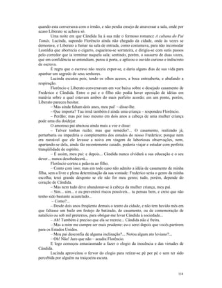 quando esta conversava com o irmão, e não perdia ensejo de atravessar a sala, onde por
acaso Liberato se achava só.
        Uma noite em que Cândida lia à sua mãe o formoso romance A cabana do Pai
Tomás, Lucinda, supondo Florêncio ainda não chegado da cidade, onde às vezes se
demorava, e Liberato a fumar na sala de entrada, como costumava, para não incomodar
Leonídia que aborrecia o cigarro, esgueirou-se sorrateira, e dirigiu-se com sutis passos
pelo corredor que ia terminar naquela sala; sentindo, porém, o sussurro de duas vozes,
que em confidência se entendiam, parou à porta, e aplicou o ouvido curioso e indiscreto
de escrava.
        É regra que o escravo não receia expor-se, e daria alguns dias de sua vida para
apanhar um segredo de seus senhores.
        Lucinda escutou pois, tendo os olhos acesos, a boca entreaberta, e abafando a
respiração.
        Florêncio e Liberato conversavam em voz baixa sobre o desejado casamento de
Frederico e Cândida. Entre o pai e o filho não podia haver oposição de idéias em
matéria sobre a qual estavam ambos do mais perfeito acordo; em um ponto, porém,
Liberato pareceu hesitar.
        – Mas ainda faltam dois anos, meu pai! – disse-lhe.
        – Que importa? Tua irmã também é ainda uma criança – respondeu Florêncio.
        – Perdão; mas por isso mesmo em dois anos a cabeça de uma mulher criança
pode uma dia doidejar.
        O amoroso pai abaixou ainda mais a voz e disse:
        – Talvez tenhas razão; mas que remédio?... O casamento, realizado já,
perturbaria ou impediria o complemento dos estudos do nosso Frederico; porque nem
era razoável que ele levasse a noiva em viagem de laboriosas observações, nem,
apartando-se dela, ainda tão recentemente casado, poderia viajar e estudar com perfeita
tranqüilidade de espírito.
        – É assim, meu pai: e depois... Cândida nunca olvidará a sua educação e o seu
dever... nunca desobedecerá...
        Florêncio cortou a palavra ao filho.
        – Conto com isso; mas em todo caso não admito a idéia de casamento de minha
filha, sem a livre e plena determinação da sua vontade: Frederico seria o genro da minha
escolha; terei grande desgosto se ele não for meu genro; tudo, porém, depende do
coração de Cândida.
        – Mas nem tudo deve abandonar-se à cabeça da mulher criança, meu pai.
        – Sim... sim... e eu prevenirei riscos possíveis... tu pensas bem, e creio que não
tenho sido bastante acautelado...
         – Como?...
        – Desde dois anos freqüento demais o teatro da cidade, e não tem havido mês em
que faltasse um baile em festejo de batizado, de casamento, ou de comemoração de
natalício ou sob mil pretextos, para obrigar-me levar Cândida à sociedade...
        – Ah! Também é preciso que ela se recreie... Cândida não é freira.
        – Mas a mim me cumpre ser mais prudente: eu o serei depois que vocês partirem
para os Estados Unidos.
        – Meu pai desconfia de alguma inclinação?... Notou algum ato leviano?...
        – Oh! Não! Juro que não – acudiu Florêncio.
        E logo começou entusiasmado a fazer o elogio da inocência e das virtudes de
Cândida.
        Lucinda aproveitou o fervor do elogio para retirar-se pé por pé e sem ter sido
percebida por alguém na traiçoeira escuta.


                                                                                      114
 