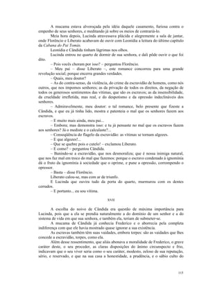 A mucama estava alvoroçada pela idéia daquele casamento, furiosa contra o
empenho de seus senhores, e meditando já sobre os meios de contrariá-lo.
        Meia hora depois, Lucinda atravessava plácida e alegremente a sala de jantar,
onde Florêncio e Liberato acabavam de ouvir com Leonídia a leitura do último capítulo
da Cabana do Pai Tomás.
        Leonídia e Cândida tinham lágrimas nos olhos.
        Lucinda entrou no quarto de dormir de sua senhora, e dali pôde ouvir o que foi
dito.
        – Pois vocês choram por isso? – perguntou Florêncio.
        – Meu pai – disse Liberato –, este romance concorreu para uma grande
revolução social; porque encerra grandes verdades.
        – Quais, meu doutor?
        – As do contra-senso, da violência, do crime da escravidão de homens, como nós
outros, que nos impomos senhores; as da privação de todos os direitos, da negação de
todos os generosos sentimentos das vítimas, que são os escravos; as da insensibilidade,
da crueldade irrefletida, mas real, e do despotismo e da opressão indeclináveis dos
senhores.
        – Admiravelmente, meu doutor: o tal romance, belo presente que fizeste a
Cândida, e que eu já tinha lido, mostra e patenteia o mal que os senhores fazem aos
escravos.
        – E muito mais ainda, meu pai...
        – Embora; mas demonstra isso: e tu já pensaste no mal que os escravos fazem
aos senhores? Já o mediste e o calculaste?...
        – Conseqüência do flagelo da escravidão: as vítimas se tornam algozes.
        – E que algozes!...
        – Que se quebre pois o cutelo! – exclamou Liberato.
        – E como? – perguntou Cândida.
        – Banindo-se a escravidão, que nos desmoraliza; que é nossa inimiga natural,
que nos faz mal em troco do mal que fazemos: porque o escravo condenado à ignomínia
dá o fruto da ignomínia à sociedade que o oprime, e pune a opressão, corrompendo o
opressor.
        – Basta – disse Florêncio.
        Liberato calou-se, mas com ar de triunfo.
        E Lucinda que ouvira tudo da porta do quarto, murmurou com os dentes
cerrados.
        – E portanto... eu sou vítima.

                                         XVII

        A escolha do noivo de Cândida era questão de máxima importância para
Lucinda, pois que a ela se prendia naturalmente a do domínio de um senhor e a do
sistema de vida em que sua senhora, e também ela, teriam de submeter-se.
        A mucama de Cândida já conhecia Frederico e o aborrecia pela completa
indiferença com que ele havia mostrado quase ignorar a sua existência.
        As escravas também têm suas vaidades, embora torpes: são as vaidades que lhes
concede a escravidão, torpes, como ela.
        Além desse ressentimento, que aliás abonava a moralidade de Frederico, o grave
caráter deste, o seu proceder, as claras disposições do ânimo circunspecto e frio,
indicavam que o seu viver seria como o seu caráter, modesto, zeloso de sua reputação,
sério, e reservado, e que na sua casa a honestidade, a prudência, e o sábio culto do



                                                                                   115
 