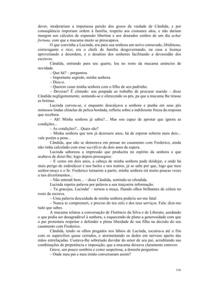 dever, moderariam a impetuosa paixão dos gozos da vaidade de Cândida, e por
conseqüência imporiam ordem à família, respeito aos costumes sãos, e não dariam
margem aos cálculos de expansão libertina e aos dourados sonhos de um dia achar
fortuna, com que a mucama muito se preocupava.
        O que convinha a Lucinda, era para sua senhora um noivo estouvado, libidinoso,
extravagante e rico; era o chefe de família desgovernando, na casa a licença
aproveitando a desordem, e o desatino dos senhores facilitando a devassidão dos
escravos.
        Cândida, entrando para seu quarto, leu no rosto da mucama anúncios de
novidade.
        – Que há? – perguntou.
        – Importante segredo, minha senhora.
        – Dize-o.
        – Querem casar minha senhora com o filho de seu padrinho.
        – Deveras? Ë cômodo: sou poupada ao trabalho de procurar marido – disse
Cândida negligentemente, sentando-se e oferecendo os pés, pa que a mucama lhe tirasse
as botinas.
        Lucinda curvou-se, e enquanto descalçava a senhora e punha em seus pés
mimosos lindas chinelas de pelica bordada, refletiu sobre a indiferente frieza da resposta
que recebera.
        – Ah! Minha senhora já sabia?... Mas sou capaz de apostar que ignora as
condições...
        – As condições?... Quais são?
        – Minha senhora que tem já dezesseis anos, há de esperar solteira mais dois...
vale porém a pena...
        Cândida, que não se demorava em pensar no casamento com Frederico, ainda
não tinha calculado com esse sacrifício de dois anos de espera.
        Lucinda saboreou a impressão que produzira no espírito da senhora o que
acabava de dizer-lhe; logo depois prosseguiu:
        – E como em dois anos, a cabeça de minha senhora pode doidejar, e onde há
mais perigo de endoidecer é nos bailes e nos teatros, já se sabe por que, logo que meu
senhor-moço e o Sr. Frederico tornarem a partir, minha senhora irá muito poucas vezes
a tais divertimentos...
        – Não entendi bem... – disse Cândida, sentindo-se ofendida.
        Lucinda repetiu palavra por palavra a sua traiçoeira informação.
        – Tu gracejas, Lucinda! – tornou a moça, fitando olhos brilhantes de cólera no
rosto da escrava.
        – Uma palavra descuidada de minha senhora poderia ser-me fatal.
        – Nunca te comprometi, e preciso do teu zelo e dos teus serviços. Fala: dize-me
tudo que sabes.
        A mucama relatou a conversação de Florêncio da Silva e de Liberato, azedando
o que podia ser desagradável à senhora, e esquecendo de plano a generosidade com que
o pai protestara respeitar e defender a plena liberdade de sua filha na decisão do seu
casamento com Frederico.
        Cândida, tendo os olhos pregados nos lábios de Lucinda, escutou-a até o fim
com os supercílios quase cerrados, e atormentando os dedos em nervoso aperto das
mãos entrelaçadas. Custava-lhe sobretudo duvidar do amor de seu pai, acreditando nas
combinações de prepotência e imposição, que a mucama deixava claramente entrever.
        Grave, um pouco sombria e como suspeitosa, a donzela perguntou:
        – Onde meu pai e meu irmão conversaram assim?


                                                                                      116
 