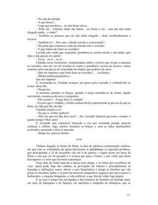 – Na sala da entrada.
        – A que horas?...
        – Logo que anoiteceu... às sete horas talvez.
        – Pode ser... Liberato tinha ido fumar... eu ficara a ler... mas pai não tinha
chegado ainda... e então?
        – Também eu pensava que ele não tinha chegado – disse irrefletidamente a
escrava.
        – Também tu?... Pois sim: e donde ouviste a conversação?...
        – Da porta que comunica a sala da entrada com o corredor.
        – E que tinhas ido fazer ao corredor?
        Lucinda não soube que responder, perturbou-se, tentou mentir e não pôde; quis
falar e não passou de repetir:
        – Eu ia... eu ia... eu ia...
        Cândida corou fortemente: compreendera enfim o motivo que levara a mucama
ao corredor, mas em vez de revoltar-se contra a petulância viciosa da escrava, achou
somente nela uma prova da veracidade da relação que acabava de ouvir.
        – Que me importa o que foste fazer ao corredor!... – exclamou.
        – Minha senhora perguntava...
        Que me importa!
        E, levantando-se, Cândida avançou um passo para Lucinda, e voltando-lhe as
costas, disse-lhe:
        – Despe-me.
        A mucama estendia os braços, quando a moça tornando-se de frente, rápido
movimento, encarou-a de novo e perguntou:
        - Não mentes?... O que dizes é verdade?
        - Eu juro que é verdade, e minha senhora há de experimentar as provas do que eu
disse, na vida que lhe vão dar.
        Cândida rompeu a rir.
        – De que ri, minha senhora?
        – Não vês que me dão dois anos?... Ah, Lucinda! Querem governar o tempo; e
quanto tempo? Dois anos!
        E, trocando sem explicável transição o riso por seriedade pesada, pareceu
começar a refletir; logo, porém, levantou os braços e com as mãos desmanchou
acelerada o penteado e disse à mucama:
        – Despe-me: preciso dormir.

                                         XVIII

        Tinham chegado as festas do Natal, os dias de jubilosa comemoração católica,
em que com as solenidades da igreja docemente se apadrinham os regozijos profanos,
que principiando a 25 de dezembro vão até 6 de janeiro, e ligam assim em laços de
flores o ano que cai no passado e o avança que para o futuro, o ano velho que deixa
desenganos e o novo que favoneia esperanças.
        Esses dias do Natal marcam a época mais alegre, e as festas por excelência da
roça: quem pode foge das cidades; as povoações do interior e principalmente as
fazendas e habitações rurais, abrem o seio hospitaleiro e amigo às famílias que vão
gozar os encantos, beber o ar puro da natureza campestre e esquecer por breve prazo o
burburinho, a etiqueta fatigadora, a vida artificial, a que têm de voltar logo depois.
        É na roça o tempo das cavalgadas e das romarias de fazenda em fazenda, para,
em série de banquetes e de funções, ser satisfeito o empenho de obséquios, que os



                                                                                   117
 