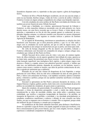fazendeiros disputam entre si, repartindo os dias para repartir a glória da hospedagem
festiva.
         Florêncio da Silva e Plácido Rodrigues receberam, um em sua casa de campo, o
outro na sua fazenda, famílias amigas, vindas da Corte a convite de ambos. Liberato e
Frederico tiveram em alguns antigos companheiros do colégio seus hóspedes especiais.
         Com três estudantes do curso jurídico de São Paulo convidados de Liberato viera
também um jovem francês de nome Alfredo Souvanel.
         Como que a fatalidade, ou o destino, aproximavam Souvanel de Liberato e
Frederico: os dois mancebos tinham-se encontrado com ele pela primeira vez, havia
dezoito meses, em uma breve excursão que os levara à Suíça, a visitar alguns asilos
agrícolas, e separando-se no fim de três dias quando apenas se conheciam, de novo,
passadas algumas semanas, se achavam reunidos com Souvanel no mesmo alojamento
em Stuttgart, Alemanha, onde seguiam os estudos teóricos e práticos do Instituto
Agrícola de Hohenheim.
         Aí, na capital do Wurtemberg, estreitaram-se naturalmente as relações dos dois
brasileiros com Souvanel, que se dizia proscrito político, e que viv eu vida vadia e
alegre com os estudantes da escola agrícola, até que ao cabo de alguns meses, e de
repente, despediu-se dos amigos na mesma hora em que se partiu, sem dizer para onde.
         De volta da Europa chegando ao Rio de Janeiro em novembro, Liberato e
Frederico esbarraram com Souvanel em companhia de amigos e antigos colegas seus,
estudantes que vinham de São Paulo em férias.
         Alfredo Souvanel devia contar cerca de vinte e seis anos; de estatura regular,
louro, de olhos cintilantes, era de aspecto agradável, bem talhado de corpo, apurava-se
no trajar tanto, quanto lho permitiam seus fracos recursos. Dizia-se bacharel em letras;
tinha instrução superficial, mas inteligência fácil, espírito, e gênio alegre; jogava com
destreza o florete e a espada, atirava com admirável precisão a pistola, e, melhor que
tudo isso, era habilíssimo pianista, dispunha de excelente voz de barítono, tocava e
cantava como tocam e cantam os mestres, que além do perfeito conhecimento da arte,
têm o segredo do sentimento que a sublimiza.
         Pretendia ele ser uma das vítimas do despotismo de Luís Napoleão, e amigo
particular de Louis Blanc; dizia ter sido ativo colaborador de mais de uma gazeta em
Paris, e falava com entusiasmo da França, e da república socialista; adorava Lamartine
poeta, e detestava o político, porque em sua opinião Lamartine sacrificara a revolução
de quarenta e oito.
         Souvanel se apresentara em São Paulo a procurar discípulos de música, e das
línguas francesa e inglesa; ganhou, porém, muito mais com a recomendação de proscrito
político na sociedade dos estudantes, de quem astuto se aproximou.
         Quem diz estudante, diz generosidade. Os acadêmicos de São Paulo protegeram
Souvanel, a vítima do despotismo perseguidor e cruel, o mártir das idéias liberais;
estenderam-lhe as mãos da mocidade crédula, mas ainda nobre e grandiosa nessa
credulidade, que testifica a majestosa incapacidade de hipocrisia e de perfídia, na
insuspeita da hipocrisia e da perfídia: a mocidade; e na mocidade principalmente os
estudantes acadêmicos manifestam a nobreza e altitude de seus corações nas belas
ilusões, em que se enganam com os homens e o mundo. Eles se enganam, porque ainda
são melhores do que os homens e o mundo que os enganam.
         Os acadêmicos de São Paulo adotaram Souvanel: para disfarçar a benificência,
deram-se a aprender o jogo do florete e da espada, pagando as lições que recebiam, e em
breve entusiasmaram-se pelo jovem francês, que era o mais alegrão, travesso, original,
espirituoso e endiabrado companheiro de folganças.




                                                                                     118
 