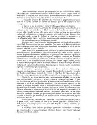 Desde muito tempo desejava que chegasse o dia do falecimento do senhor,
calculando com a verba testamentária que o deixaria liberto: esse dia chegava enfim, ele
dentro de si o festejava; mas, tendo acabado de conceber criminoso projeto, convinha-
lhe fingir-se compungido e triste, não afastar-se um só momento da casa.
        O sarcasmo grosseiro do vendelhão que provocara as gargalhadas dos vadios
reunidos na venda, lembrara ao crioulo um atentado que se lhe afigurava de fácil
execução.
        O escravo já não se contentava com a liberdade, queria também dinheiro.
        A morte, que se demorava, impunha-lhe privação de passeios, de deboches, e da
prática dos seus vícios; não lhe seria difícil escapar-se da fazenda com pretextos fúteis,
ou sem eles; Simeão, porém, não queria que o senhor morresse em sua ausência;
conhecendo perfeitamente os escaninhos da casa, sabia onde Domingos Caetano tinha
encerradas grandes somas de dinheiro, e planejara aproveitar a desordem e as
convulsões da família na hora terrível do passamento para roubar quanto pudesse.
        Eis o segredo da aparente dedicação do escravo.
        Simeão velava, é certo, diante do leito de seu senhor moribundo: afetava tristeza
e gravidade de dor concentrada; mas seus olhos fitos no corpo de Domingos Caetano
somente procuravam os sinais do progresso do mal e da aproximação da morte, que lhe
prometia liberdade e riqueza roubada.
        Nesse longo velar, olhando o senhor, Simeão às vezes lembrava os benefícios, as
provas de amizade que recebera do velho que ia morrer; logo porém, sufocava o natural
assomo de generoso sentimento, recordando o açoite que caíra sobre suas espáduas, e
prelibando a liberdade que em breve devia gozar. Sem poder vencer-se, por momentos
sensibilizava-se ao aspecto do corpo quase cadáver, e ao ruído abafado do soluçar da
família; mas, só por momentos homem, era horas, dias e noites simples escravo, e ainda
ao aspecto do corpo quase cadáver do senhor, e ao ruído abafado do soluçar da família
ocultava sob a exterioridade mentirosa de compunção e tristeza, o gelo, a indiferença
ingrata e os instintos perversos escravidão.
        O aborrecimento que ele já votava ao senhor dormia resfriado pela morte, que
presumia próxima; a morte, porém, era condição do sono do aborrecimento, e o senhor
moribundo somente podia merecer do escravo o olhar fixo de vigia, insensível ao
doloroso transe, esperando com aborrecido cansaço a última cena de um caso fastidioso.
        Simeão foi ator nesse teatro de reais e despedaçadoras aflições, em que só ele
tinha papel estudado. Os transportes de dor, em que se estorciam Angélica e Florinda,
não o comoveram. Viu sem se enternecer as lágrimas que Angélica chorara de joelhos,
abraçando os pés de seu marido quase agonizante, e em um momento supremo, em que
a todos se afigurou derradeiro transe de Domingos Caetano, e quando Florinda nesse
desespero que olvida tudo, tudo e até o pudor de donzela, quando Florinda descabelada,
delirante se lançava no leito de seu pai, e era dali arrancada por parentes, contra quem se
debatia em desatino, ele, o escravo, o animal composto de gelo e ódio, ele teve olhos
malvados, sacrílegos, infames que pastassem publicamente nos seios nus, nos seios
virginais da donzela que se deixava em desconcerto de vestidos pelo mais sagrado
desconcerto da razão.
        Simeão, escravo, contando com a liberdade, e calculando com o roubo de sacos
de prata e ouro, velava sinistro ao lado de seu senhor agonizante, estudando-lhe na
desfiguração, na decomposição do rosto, e no arfar do peito os avanços da morte, que
era o seu desejo.
        E a esposa e a filha do velho que parecia agonizante, e os parentes e os amigos
que tinham acudido ao anúncio do grande infortúnio, diziam, vendo Simeão vigilante e
dedicado junto de seu senhor:


                                                                                        12
 