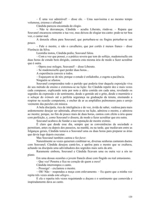 – É uma voz admirável! – disse ele. – Uma suavíssima e ao mesmo tempo
volumosa, extensa e afinada!
        Cândida pareceu encantada do elogio.
        – Não te desvaneças, Cândida – acudiu Liberato, rindo-se. – Repara que
Souvanel encareceu somente a tua voz, mas deixou de elogiar teu canto: pode-se ter boa
voz, e cantar mal.
        A donzela olhou para Souvanel, que perturbara-se ou fingira perturbar-se um
pouco.
        – Fale o mestre, e não o cavalheiro, que por cortês é menos franco – disse
Florêncio da Silva.
        Leonídia instou, Cândida pediu; Souvanel falou.
        – Com a voz que possui, e a prática severa que tem do solfejo, mademoiselle em
duas horas de estudo bem dirigido, cantaria esta mesma ária de modo a fazer acreditar
que é outra.
        – Opera esse milagre, Souvanel! – disse Liberato.
        – Se mademoiselle quer perder duas horas...
        A experiência conveio a todos.
        – Esqueçam-se de nós; porque o estudo é enfadonho, e esgota a paciência.
        Ninguém se afastou.
        Souvanel compreendeu todo o partido que poderia tirar daquela exposição viva
do seu método de ensino e extremou-se na lição: fez Cândida repetir dez e mais vezes
cada compasso, explicando nota por nota a idéia contida em cada uma, revelando os
segredos da expressão e do sentimento, desde o gemido até o grito, desde o murmúrio e
o soluçar do trêmulo até a perfeita segurança na graduação da tenuta, ensinando a
respirar na ocasião competente, e encher de ar as amplidões pulmonares para o arrojo
veemente das paixões em música.
        A bela discípula, rica de inteligência e de voz, ávida de saber, vaidosa para mais
ardentemente desejar ser admirada, absorveu-se na lição, admirou o mestre, e admirou
ao mestre; porque, no fim de pouco mais de duas horas, cantou com efeito a ária quase
com perfeição, e, como Souvanel o dissera, de modo a fazer acreditar que era outra.
        Souvanel acabava de fundar a sua reputação de mestre exímio.
        É claro que desde esse dia, sempre que as conveniências da sociedade o
permitiam, antes ou depois dos passeios, na manhã, ou na tarde, que mediavam entre as
folganças gerais, Cândida tomava a Souvanel uma ou duas horas para preparar as árias
que devia logo depois executar.
        Mas Souvanel também cantou e fez furor.
        Naturalmente as vozes quiseram combinar-se, diversas senhoras cantaram duetos
com Souvanel; Cândida desejou cantá-los, e apelou para o mestre que se exaltava,
achando na discípula uma adivinhadora dos segredos mais sutis da arte.
        Raramente embora, Souvanel e Cândida ficavam uma ou outra vez a sós no
piano.
        Em uma dessas ocasiões o jovem francês disse com fingido ou real entusiasmo.
        – Que voz! Penetra e fica no coração de quem a ouve!
        Cândida interrompeu o canto.
        – Prossiga! – exclamou o mestre.
        – Oh! Não – respondeu a moça com enlevamento. – Eu quero que a minha voz
repita três vezes ainda este allegro...
        E ela o repetiu três vezes requintando a doçura e o sentimento que comovida e
inspiradamente dava ao canto.




                                                                                      120
 