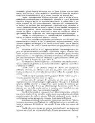 namoradeira, parecia fraquear deixando-se arder em flamas de amor, o jovem francês
exaltava suas esperanças e pouco a pouco foi chegando ao cálculo do que, na própria
consciência, julgando impossível, não se atrevera a imaginar nos primeiros dias.
        Egoísta e frio especulador, descrente em religião, alheio às noções do dever,
desdenhando dos brasileiros em refalsado segredo, ambicioso de riqueza, escondendo
nas dobras do agrado pérfido, nas artimanhas da docilidade, da condescendência, das
magias da música, nas teias sutis do espírito vivo e travesso a baixa urdidura da lisonja,
da adulação, do servilismo, para achar protetores, ganho mais fácil e fundamento de
fortuna, Souvanel não hesitou em abusar da confiança de seus hóspedes, em esquecer os
favores que recebera de Liberato; mas cauteloso, dissimulado, traiçoeiro, laborou no
mistério de rápidas e fugitivas provocações de amor, de confidências velozes de
apaixonado extremo, e de paciente, lenta e hábil propinação do veneno da sedução.
        Souvanel não sabia que falava, não à sensibilidade, mas ao ressentimento e ao
desvario de Cândida, no ensejo mais oportuno e favorável.
        Desde a noite em que Lucinda repetira à sua senhora com falaz inexatidão, o que
haviam conversado Florêncio da Silva e Liberato sobre o projeto de casamento, Cândida
se tornara suspeitosa das intenções de sua família, revoltada contra a idéia de opressora
privação dos saraus e dos teatros, e disposta à resistência e à oposição à vontade de seus
pais.
        Desconfiada de todos e de tudo, reparara e observara com ânimo prevenido; seu
pai e sua mãe não lhe falaram de Frederico e continuaram sempre a abismá-la, como
dantes, no dilúvio das delicadezas do mais estremoso amor; Liberato, porém, discorrera
por mais de uma vez em sua presença, atacando a inconveniência dos bailes freqüentes
para uma donzela modesta e recatada, e ferira com exagerados sarcasmos o teatro ruim,
grotesco, e imoral da pequena, mas já rica cidade de...
        Ouvindo Liberato, Florêncio da Silva e Leonídia tinham defendido fracamente, e
deixado condenar sem, protesto, as duas arenas onde triunfava esplêndida e maravilhosa
a formosura de sua filha.
        Cândida ouvira o que chamava sermões de Liberato com desprezadora
indiferença silenciosa, que admirava a seus pais; ela, porém, ouvia com a revolta
n’alma, reconhecendo nas observações de seu irmão a verdade das revelações da sua
escrava.
        Cândida em impulsos de reação detestou, ou pensou detestar Frederico, e jurou a
si mesma que jamais consentiria em ser sua esposa.
        Em dois anos de sacrilégio do sentimento, em dois anos passados em
fingimentos de amor, em tolerância, provocações, e prática indesculpável de dezenas de
namoros, Cândida conservara o coração livre e como inóspito do sentimento que
absorve a vida da mulher: dir-se-ia que o hábito de fingir lhe embotara o sentir. Até os
dezesseis anos não tinha amado; nem um só mancebo, nem o mais belo dos seus
namorados conseguira atear o fogo em sua alma enregelada.
        Cândida tinha vontade de amar, desejo louco de experimentar esse sentimento
que perturba a razão, põe em incêndio o coração, escraviza uma, desatina outro; lera já
em vinte romances dos melhores autores a filologia e a autópsia do amor, e ela não o
conhecia ainda, como o aprendera nos romances; desejava amar e não amava.
        Suspeitando, acreditando enfim, que seus pais queriam impor-lhe em Frederico
um marido, e que nesse empenho planejavam roubá-la ao culto dos seus adoradores, por
instintivo incitamento de resistência e de oposição desejou ainda mais amar, e não
amava!...
        Cândida não amava; porque em vinte ou trinta turificadores que queimavam
incenso a seus pés, ela que recebia as turificações de todos, quando procurava distinguir


                                                                                      122
 