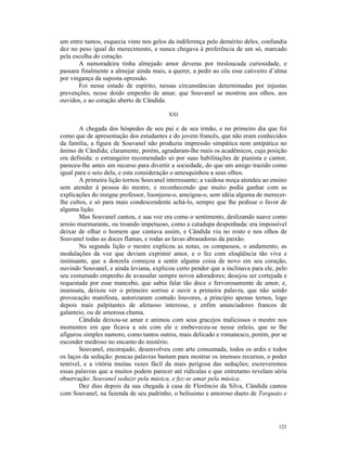 um entre tantos, esquecia vinte nos gelos da indiferença pelo demérito deles, confundia
dez no peso igual do merecimento, e nunca chegava à preferência de um só, marcado
pela escolha do coração.
       A namoradeira tinha almejado amor deveras por tresloucada curiosidade, e
passara finalmente a almejar ainda mais, a querer, a pedir ao céu esse cativeiro d’alma
por vingança da suposta opressão.
       Foi nesse estado de espírito, nessas circunstâncias determinadas por injustas
prevenções, nesse doido empenho de amar, que Souvanel se mostrou aos olhos, aos
ouvidos, e ao coração aberto de Cândida.

                                         XXI

       A chegada dos hóspedes de seu pai e de seu irmão, e no primeiro dia que foi
como que de apresentação dos estudantes e do jovem francês, que não eram conhecidos
da família, a figura de Souvanel não produziu impressão simpática nem antipática no
ânimo de Cândida; claramente, porém, agradaram-lhe mais os acadêmicos, cuja posição
era definida: o estrangeiro recomendado só por suas habilitações de pianista e cantor,
pareceu-lhe antes um recurso para divertir a sociedade, do que um amigo trazido como
igual para o seio dela, e esta consideração o amesquinhou a seus olhos.
        A primeira lição tornou Souvanel interessante; a vaidosa moça atendeu ao ensino
sem atender à pessoa do mestre, e reconhecendo que muito podia ganhar com as
explicações do insigne professor, lisonjeou-o, ameigou-o, sem idéia alguma de merecer-
lhe cultos, e só para mais condescendente achá-lo, sempre que lhe pedisse o favor de
alguma lição.
        Mas Souvanel cantou, e sua voz era como o sentimento, deslizando suave como
arroio murmurante, ou troando impetuoso, como a catadupa despenhada: era impossível
deixar de olhar o homem que cantava assim, e Cândida viu no rosto e nos olhos de
Souvanel todas as doces flamas, e rodas as lavas abrasadoras da paixão.
        Na segunda lição o mestre explicou as notas, os compassos, o andamento, as
modulações da voz que deviam exprimir amor, e o fez com eloqüência tão viva e
insinuante, que a donzela começou a sentir alguma coisa de novo em seu coração,
ouvindo Souvanel, e ainda leviana, explicou certo pendor que a inclinava para ele, pelo
seu costumado empenho de avassalar sempre novos adoradores; desejou ser cortejada e
requestada por esse mancebo, que sabia falar tão doce e fervorosamente de amor, e,
insensata, deixou ver o primeiro sorriso e ouvir a primeira palavra, que não sendo
provocação manifesta, autorizaram contudo louvores, a princípio apenas ternos, logo
depois mais palpitantes de afetuoso interesse, e enfim anunciadores francos de
galanteio, ou de amorosa chama.
        Cândida deixou-se amar e animou com seus gracejos maliciosos o mestre nos
momentos em que ficava a sós com ele e embeveceu-se nesse enleio, que se lhe
afigurou simples namoro, como tantos outros, mais delicado e romanesco, porém, por se
esconder medroso no encanto do mistério.
        Souvanel, encorajado, desenvolveu com arte consumada, todos os ardis e todos
os laços da sedução: poucas palavras bastam para mostrar os imensos recursos, o poder
temível, e a vitória muitas vezes fácil da mais perigosa das seduções; escreveremos
essas palavras que a muitos podem parecer até ridículas e que entretanto revelam séria
observação: Souvanel seduzir pela música, e fez-se amar pela música.
        Dez dias depois da sua chegada à casa de Florêncio da Silva, Cândida cantou
com Souvanel, na fazenda de seu padrinho, o belíssimo e amoroso dueto de Torquato e




                                                                                   123
 