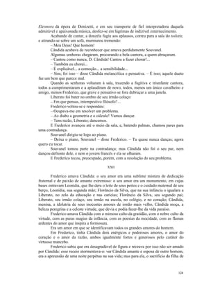 Eleonora da ópera de Donizetti, e em seu transporte de fiel interpretadora daquela
admirável e apaixonada música, desfez-se em lágrimas de indizível enternecimento.
        Acabando de cantar, a donzela fugiu aos aplausos, correu para a sala do toilette,
e atirando-se sobre um sofá, murmurou tremendo:
        – Meu Deus! Que homem!
        Cândida acabava de reconhecer que amava perdidamente Souvanel.
        Algumas senhoras chegaram, procurando a bela cantora, a quem abraçaram.
        – Cantou como nunca, D. Cândida! Cantou a fazer chorar!...
        – Também eu chorei...
        – É explicável... a comoção... a sensibilidade...
        – Sim; foi isso – disse Cândida melancólica e pensativa. – É isso; aquele dueto
faz um bem que parece mal.
        Quando as senhoras voltaram à sala, trazendo a fugitiva e triunfante cantora,
todos a cumprimentaram e a aplaudiram de novo, todos, menos um único cavalheiro e
amigo, menos Frederico, que grave e pensativo se fora debruçar a uma janela.
        Liberato foi bater no ombro de seu irmão colaço:
        – Em que pensas, intempestivo filósofo?...
        Frederico voltou-se e respondeu:
        – Ocupava-me em resolver um problema.
        – Ao diabo a geometria e o cálculo! Vamos dançar.
        – Tens razão, Liberato; dancemos.
        E Frederico avançou até o meio da sala, e, batendo palmas, chamou pares para
uma contradança.
        Souvanel dirigiu-se logo ao piano.
        – Deixa o piano, Souvanel – disse Frederico. – Tu quase nunca danças; agora
quero eu tocar.
        Souvanel tomou parte na contradança; mas Cândida não foi o seu par, nem
dançou defronte dele, e nem o jovem francês e ela se olharam.
        E Frederico tocou, preocupado, porém, com a resolução do seu problema.

                                          XXII

        Frederico amava Cândida: o seu amor era uma sublime mistura de dedicação
fraternal e de paixão de amante extremoso: o seu amor era um monumento, em cujas
bases entravam Leonídia, que lhe dera o leite de seus peitos e o cuidado maternal de seu
berço, Leonídia, sua segunda mãe; Florêncio da Silva, que na sua infância o igualara a
Liberato, no zelo da educação e nas carícias; Florêncio da Silva, seu segundo pai;
Liberato, seu irmão colaço, seu irmão na escola, no colégio, e no coração; Cândida,
menina, a idolatria de seus inocentes amores de irmão mais velho, Cândida moça, a
beleza peregrina e a celeste virtude, que devia e podia fazer-lhe da vida paraíso.
        Frederico amava Cândida com o mimoso culto da gratidão, com o nobre culto da
virtude, com as puras magias da infância, com as poesias da mocidade, com as flamas
ardentes do amor que inspira a formosura.
        Era um amor em que se identificavam todos os grandes amores do homem.
        Em Frederico, tinha Cândida dois enérgicos e poderosos amores, o amor do
coração e o amor da razão, ambos igualmente fortes e generosos pelo caráter do
virtuoso mancebo.
        Frederico sabia que era desagradável de figura e receava por isso não ser amado
por Cândida: esse receio atormentava-o: ver Cândida amante e esposa de outro homem,
era a apreensão de uma noite perpétua na sua vida; mas para ele, o sacrifício da filha de



                                                                                     124
 