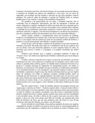 Leonídia e de Florêncio da Silva, da irmã de Liberato, da sua amada menina da infância,
o sacrifício de Cândida sua esposa, por obediência e sem amor, era um crime de
ingratidão, um sacrilégio que lhe tornaria a vida pior do que noite perpétua, remorso
perpétuo. Ele sentia-se capaz de defender o coração de Cândida contra si, embora
perdido para si esse coração, o mundo se lhe antolhasse insuportável .
        Na grandeza e na generosidade do seu amor, o prudente mancebo não se
confundira com os indiscretos apaixonados, que dão em espetáculo a donzela que
amam, obrigando-a à pública ostentação de afetos que ainda não têm a sagração que os
autoriza à face da sociedade, nem, em suas conversações com a adorada moça, ofendera
a santidade do seu sentimento, procurando exprimi-lo e fazê-lo sentir por meio desses
ademanes artificiais e vulgares, e dos discursos bombásticos e do dilúvio de juramentos,
que são a eloqüência sublime dos namoradores de oficio e dos namorados ridículos.
        Zeloso, porém, anelante e completamente cativo dos encantos de Cândida,
Frederico a acompanhava de contínuo com os desvelos do coração com a vigilância do
receio, e com aquela visão do espírito que acha luz nas próprias sombras do disfarce, e
penetra os véus da dissimulação, adivinhando a verdade escondida.
        Assim foi que, antes de todos, suspeitou ele do galanteio ou do amor nascente de
Cândida e Souvanel: não podia dizer qual era o fundamento real da sua suspeita; mas
em seu ânimo como que pressentia galanteio ou amor naquelas lições de canto, na
atmosfera que cercava o mestre e a discípula, e na própria serenidade que ambos
afetavam.
        Frederico quis duvidar; mas a suspeita o perseguia indômita. O dueto de
Torquato Tasso veio indiciar nas lágrimas de Cândida o sentimento que ela já abrigava
no coração.
        O nobre e amoroso mancebo tocava quase a certeza do seu infortúnio; nas ânsias
tormentosas do seio, cavou silencioso a sepultura do seu magnífico amor; sofreu como
sofrem as grandes almas; refletiu, porém: ou Cândida amava realmente Souvanel ou se
prestava à comédia sacrílega do fingimento de transportada paixão: em ambas as
hipóteses, era lamentável a leviandade com que a donzela se comprometia, prendendo-
se ou simulando prender-se a um estrangeiro, cujo passado ninguém esclarecia, e cuja
moralidade se patenteava negativa por essa mesma solicitude amorosa, que era ingrato
abuso de confiança: em ambas as hipóteses, portanto, Cândida perdera muito na
estimação que lhe merecera: na segunda hipótese, não podia mais ser sua noiva, pois
que nunca tomaria por esposa quem tão fácil se abandonava à indignidade do galanteio:
na primeira do mesmo modo, o seu casamento se tornara impossível, pois que outro
homem enchia com a sua imagem e suave domínio a alma dessa mulher que ele tanto
adorava.
        Que lhe cumpria fazer?... Fugir de Cândida, apressar sob qualquer pretexto sua
viagem para a América do Norte?... Frederico repeliu idéia: à força de muito refletir e
talvez ainda tendo o seu amor agarrado a uma tênue esperança, pensou que bem pudera
o ciúme ter iludido o seu espírito, inventando o que não existia, e caluniando inocente
donzela: quando tudo fosse verdade, quando a paixão mais louca estivesse incendiando
o seio da pobre moça, ele tinha o direito de não a querer mais para sua noiva; tinha,
porém, o dever de velar como amigo, pela filha de Leonídia, sua segunda mãe, pela
filha de Florêncio da Silva, que em seus primeiros anos lhe fizera as vezes de pai
extremoso, pela irmã de Liberato, seu colaço, e seu fiel amigo.
        Nesse melindre de sensibilidade, nessa poética aspiração de pureza, de angélica
virgindade de coração na mulher com quem tivesse de casar-se, nessa grandiosidade de
sentimentos que lhe impunham o religioso dever de dedicar-se ainda a Cândida, como




                                                                                    125
 