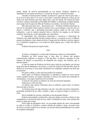 amigo, depois de senti-la amesquinhada na sua estima, Frederico obedecia às
inspirações de sua natureza heróica, e à virtude de seu grave e admirável caráter.
        Amando extremosamente Cândida, reconhecia-se capaz de tomá-la pela mão, e
de levá-la ao altar, para aí ver com os seus olhos o sacerdote abençoar os laços de sua
união com outro homem, que fosse digno dela, e por ela amado. Na imensa dor desse
sacrifício, acharia consolação na felicidade de Cândida, e, lamentando a própria desdita,
seria amigo leal do esposo da filha de Florêncio e Leonídia, e da irmã de Liberato.
        Mas Souvanel quem era? .. Que homem era? .. Frederico também relacionara se
com ele na Alemanha; nunca porém o honrara com a sua confiança, e mais de uma vez
dissera a Liberato, que a pretendida proscrição política, podia ser tão real, como
embusteira, e que no suposto proscrito havia a decifrar um enigma, ou de homem
exaltado, mas honesto, ou de especulador sem consciência.
        O especulador sem consciência principiava a revelar-se à observação de
Frederico, que ainda querendo duvidar, porque amava, e convencer-se até a evidência,
porque era prudente e justo, depois de triste e longa noite de reflexões, resolveu esperar,
ver, e friamente assegurar-se, e ser senhor do fatal segredo, que o ciúme lhe tinha já
revelado.
        Frederico não precisou esperar muito.

                                          XXIII

         As festas, os banquetes, os saraus não terminavam, apenas se interrompiam.
         Florêncio da Silva tomara para si dois dias, os últimos das grandes
comemorações religiosas, a véspera e o Dia dos Reis: os últimos e portanto os mais
ardentes de alegria, os precursores da despedida dos amigos, das famílias, que se
deviam separar.
         A casa de campo de Florêncio da Silva estava cheia de convidados, que deviam
gozar dois dias de banquetes e de saraus, e à noite da véspera do Dia dos Reis, fogo de
artifício às onze horas, e mais tarde recebimento de companhia cantadora dos Reis que
se anunciara.
         Era geral o júbilo, e como que havia delírio de exaltação.
         Entre todos, só Frederico melancólico se obumbrava, embora às vezes revolto
contra a própria tristeza, em reação calculada, se atirasse com ardor não costumado às
contradanças, e aos jogos espirituosos de sociedade.
         A noite de 5 de janeiro se adiantava no meio de inocentes folguedos.
         Anunciou-se a hora do fogo.
         As janelas eram apenas suficientes para as senhoras; quase todos os homens
desceram para o terreiro.
         As diversas peças de fogo dispostas com arte, iam arder em pontos destacados,
projetando enchentes de luz sobre o jardim, o lago, os repuxos d’água, as árvores e a
relva.
         Havia multidão de curiosos, enchendo as ruas da grande chácara.
         Frederico preocupado e melancólico, logo que chegou ao terreiro, afastou-se dos
companheiros e foi para um lado da casa, onde o isolamento era mais certo, porque dali
menos se apreciaria o fogo.
         Nesse lugar de passageiro retiro, viu ele grande número de carros, descansando
no chão os varais; os cocheiros e lacaios tinham ido admirar o fogo, em ponto mais
favorável; um único pajem ali se deixara; esse porém dormia profundamente em estado
de completa embriaguez.




                                                                                       126
 