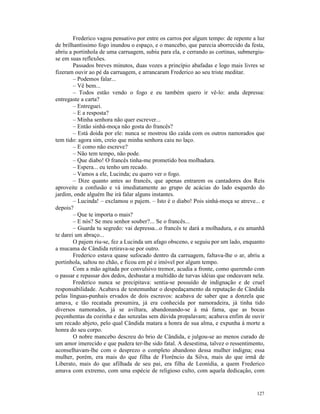 Frederico vagou pensativo por entre os carros por algum tempo: de repente a luz
de brilhantíssimo fogo inundou o espaço, e o mancebo, que parecia aborrecido da festa,
abriu a portinhola de uma carruagem, subiu para ela, e cerrando as cortinas, submergiu-
se em suas reflexões.
        Passados breves minutos, duas vozes a princípio abafadas e logo mais livres se
fizeram ouvir ao pé da carruagem, e arrancaram Frederico ao seu triste meditar.
        – Podemos falar...
        – Vê bem...
        – Todos estão vendo o fogo e eu também quero ir vê-lo: anda depressa:
entregaste a carta?
        – Entreguei.
        – E a resposta?
        – Minha senhora não quer escrever...
        – Então sinhá-moça não gosta do francês?
        – Está doida por ele: nunca se mostrou tão caída com os outros namorados que
tem tido: agora sim, creio que minha senhora caiu no laço.
        – E como não escreve?
        – Não tem tempo, não pode.
        – Que diabo! O francês tinha-me prometido boa molhadura.
        – Espera... eu tenho um recado.
        – Vamos a ele, Lucinda; eu quero ver o fogo.
        – Dize quanto antes ao francês, que apenas entrarem os cantadores dos Reis
aproveite a confusão e vá imediatamente ao grupo de acácias do lado esquerdo do
jardim, onde alguém lhe irá falar alguns instantes.
        – Lucinda! – exclamou o pajem. – Isto é o diabo! Pois sinhá-moça se atreve... e
depois?
        – Que te importa o mais?
        – E nós? Se meu senhor souber?... Se o francês...
        – Guarda tu segredo: vai depressa...o francês te dará a molhadura, e eu amanhã
te darei um abraço...
        O pajem riu-se, fez a Lucinda um afago obsceno, e seguiu por um lado, enquanto
a mucama de Cândida retirava-se por outro.
        Frederico estava quase sufocado dentro da carruagem, faltava-lhe o ar, abriu a
portinhola, saltou no chão, e ficou em pé e imóvel por algum tempo.
        Com a mão agitada por convulsivo tremor, acudia a fronte, como querendo com
o passar e repassar dos dedos, desbastar a multidão de turvas idéias que ondeavam nela.
        Frederico nunca se precipitava: sentia-se possuído de indignação e de cruel
responsabilidade. Acabava de testemunhar o despedaçamento da reputação de Cândida
pelas línguas-punhais ervados de dois escravos: acabava de saber que a donzela que
amava, e tão recatada presumira, já era conhecida por namoradeira, já tinha tido
diversos namorados, já se aviltara, abandonando-se à má fama, que as bocas
peçonhentas da cozinha e das senzalas sem dúvida propalavam; acabava enfim de ouvir
um recado abjeto, pelo qual Cândida matara a honra de sua alma, e expunha à morte a
honra do seu corpo.
        O nobre mancebo descreu do brio de Cândida, e julgou-se ao menos curado de
um amor imerecido e que pudera ter-lhe sido fatal. A desestima, talvez o ressentimento,
aconselhavam-lhe com o desprezo o completo abandono dessa mulher indigna; essa
mulher, porém, era mais do que filha de Florêncio da Silva, mais do que irmã de
Liberato, mais do que afilhada de seu pai, era filha de Leonídia, a quem Frederico
amava com extremo, com uma espécie de religioso culto, com aquela dedicação, com


                                                                                   127
 