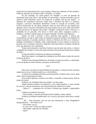 aquele devoto esquecimento de si, que acendem a flama que sublimiza a fé dos mártires:
Frederico adorava em Leonídia a mãe, a bondade, e a virtude.
        Só por Leonídia, ele ainda pensou em Cândida: os erros do passado da
desastrada moça eram fatos e não podiam ser prevenidos: o perigo tremendo a que ia
expor-se ainda felizmente estava em tempo de se atalhar; mas de que modo?... A
denúncia da vergonhosa entrevista, sendo feita a Florêncio da Silva e a Liberato,
chegaria a provocar imprudente desafronta; levada ao coração de Leonídia, seria
horrível desencanto de sua glória maternal: nada era mais fácil do que impedir por
qualquer meio o encontro escandaloso dos dois amantes nessa noite, nada mais difícil
do que preveni-lo em alguma outra; falar a Cândida, esclarecê-la sobre a baixeza e o
escândalo do seu proceder, fora talvez o alvitre mais sábio; repugnava, porém, a
Frederico o dirigir-se àquela moça de coração estragado e de belo rosto hipócrita.
        Espiar, era para o honesto e altivo mancebo ação ignóbil, e todavia nas
circunstâncias em que se achava não viu expediente capaz de satisfazer seu empenho de
poupar tormentos a Leonídia, desforço violento a Florêncio da Silva ou a Liberato e
perdição irremediável a Cândida, senão surpreendendo os dois amantes na entrevista,
punindo com a confusão a donzela e impondo a Souvanel pronta e imediata retirada da
casa, que ameaçava com a ignomínia.
        Tendo assim pensado e resolvido, Frederico saiu do meio dos carros, e voltou à
companhia dos amigos, no meio dos quais encontrou Souvanel que lhe pareceu exaltado
de júbilo.
        O fogo de artifício terminou com aplausos estrondosos.
        Meia hora depois a cavalgada dos cantadores dos Reis parou à porta da casa de
Florêncio da Silva.
        Frederico saiu desapercebidamente, foi direito ao grupo de acácias, e submergiu-
se em um grupo de outros arbustos, que perto se destacavam.

                                         XXIV

        Havia luar: em falta do clarão brilhante da lua plena, o começo da fase crescente
espancava as trevas. Frederico podia ver, e ávido olhava.
        A música dos cantadores dos Reis soava docemente. Frederico não a ouvia, tinha
então a alma concentrada nos olhos.
        Uma mulher apareceu, avançou sem medo, e cruzando os braços parou atrás do
grupo de acácias.
        Frederico viu, distinguiu bem essa mulher: era uma negra.
        Alguns minutos morosos se arrastaram, e veio vindo cauteloso, e como tomado
de receios o vulto de um homem, que estacou diante da mulher de cor preta.
        – Quem é?... – perguntou em voz baixa o homem que chegara e surpreendido
ficara.
        Frederico reconheceu Souvanel.
        – Sou Lucinda, a mucama da Senhora Dona Cândida, minha senhora.
        Frederico reconheceu também pela voz a escrava, que pouco antes dera o recado
ao pajem.
        – Ah! – disse Souvanel com um tom que denunciava o mais desagradável
desapontamento. – Ah! Então és tu?
        – Sim senhor, sou eu.
        – E a que vens? Trazes-me algum recado?
        – Não senhor, trago-lhe um conselho.
        – Qual?



                                                                                     128
 