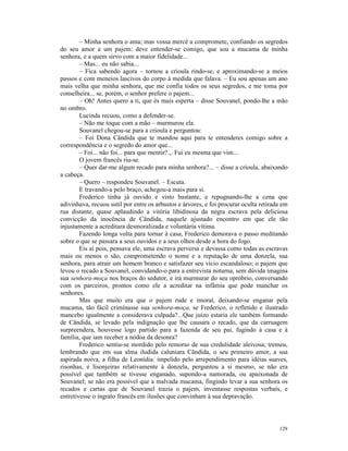 – Minha senhora o ama; mas vossa mercê a compromete, confiando os segredos
do seu amor a um pajem: deve entender-se comigo, que sou a mucama de minha
senhora, e a quem sirvo com a maior fidelidade...
        – Mas... eu não sabia...
        – Fica sabendo agora – tornou a crioula rindo-se, e aproximando-se a meios
passos e com meneios lascivos do corpo à medida que falava. – Eu sou apenas um ano
mais velha que minha senhora, que me confia todos os seus segredos, e me toma por
conselheira... se, porém, o senhor prefere o pajem...
        – Oh! Antes quero a ti, que és mais esperta – disse Souvanel, pondo-lhe a mão
no ombro.
        Lucinda recuou, como a defender-se.
        – Não me toque com a mão – murmurou ela.
        Souvanel chegou-se para a crioula e perguntou:
        – Foi Dona Cândida que te mandou aqui para te entenderes comigo sobre a
correspondência e o segredo do amor que...
        – Foi... não foi... para que mentir?.,. Fui eu mesma que vim...
        O jovem francês riu-se.
        – Quer dar-me algum recado para minha senhora?... – disse a crioula, abaixando
a cabeça.
        – Quero – respondeu Souvanel. – Escuta.
        E travando-a pelo braço, achegou-a mais para si.
        Frederico tinha já ouvido e visto bastante, e repugnando-lhe a cena que
adivinhava, recuou sutil por entre os arbustos e árvores, e foi procurar oculta retirada em
rua distante, quase aplaudindo a vitória libidinosa da negra escrava pela deliciosa
convicção da inocência de Cândida, naquele ajustado encontro em que ele tão
injustamente a acreditara desmoralizada e voluntária vítima.
        Fazendo longa volta para tornar à casa, Frederico demorava o passo meditando
sobre o que se passara a seus ouvidos e a seus olhos desde a hora do fogo.
        Eis aí pois, pensava ele, uma escrava perversa e devassa como todas as escravas
mais ou menos o são, comprometendo o nome e a reputação de uma donzela, sua
senhora, para atrair um homem branco e satisfazer seu vício escandaloso; o pajem que
levou o recado a Souvanel, convidando-o para a entrevista noturna, sem dúvida imagina
sua senhora-moça nos braços do sedutor, e irá murmurar do seu opróbrio, conversando
com os parceiros, prontos como ele a acreditar na infâmia que pode manchar os
senhores.
        Mas que muito era que o pajem rude e imoral, deixando-se enganar pela
mucama, tão fácil criminasse sua senhora-moça, se Frederico, o refletido e ilustrado
mancebo igualmente a considerava culpada?...Que juízo estaria ele também formando
de Cândida, se levado pela indignação que lhe causara o recado, que da carruagem
surpreendera, houvesse logo partido para a fazenda de seu pai, fugindo à casa e à
família, que iam receber a nódoa da desonra?
        Frederico sentiu-se mordido pelo remorso de sua credulidade aleivosa; tremeu,
lembrando que em sua alma iludida caluniara Cândida, o seu primeiro amor, a sua
aspirada noiva, a filha de Leonídia: impelido pelo arrependimento para idéias suaves,
risonhas, e lisonjeiras relativamente à donzela, perguntou a si mesmo, se não era
possível que também se tivesse enganado, supondo-a namorada, ou apaixonada de
Souvanel; se não era possível que a malvada mucama, fingindo levar a sua senhora os
recados e cartas que de Souvanel trazia o pajem, inventasse respostas verbais, e
entretivesse o ingrato francês em ilusões que convinham à sua depravação.




                                                                                       129
 