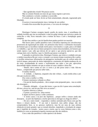 – Que agradecido crioulo! Há poucos assim.
       Mas no entanto Simeão era mais do que nunca ingrato e perverso.
       Não condeneis o crioulo; condenai a escravidão.
       O crioulo pode ser bom, há de ser bom amamentado, educado, regenerado pela
liberdade.
       O escravo é necessariamente mau e inimigo de seu senhor.
       A madre-fera escravidão faz perversos, e vos cerca de inimigos.

                                          IX

        Domingos Caetano escapara àquele assalto da morte; mas, à semelhança do
soldado inválido que traz na mutilação o sinal do golpe inimigo que estivera a ponto de
cortar-lhe a vida, ficou marcado com a tortura da boca e com a hemiplegia quase
completa.
        Se não fora católico e pai de família bem pudera preferir ter morrido.
        Não houve para o pobre paralítico nem a duvidosa esperança de convalescença
promissora da regeneração da saúde: nos primeiros dias houve o sofrimento incessante
do homem que se reconhece metade morto para o movimento e a ação, para a atividade
e o trabalho, e que não tem no futuro perspectiva menos desconsoladora, do homem que
sendo esposo e pai, sabe que deixou de ser apoio e que precisa apoiar-se, que não
carrega mais com a família, e que é a família que passa a carregá-lo.
        E passados os primeiros dias, Domingos Caetano, que notava o cuidado com que
o médico auscultava-lhe por vezes o coração e ao mesmo tempo examinava-lhe o pulso,
e recolhia minuciosas informações de passageiros incômodos que ele sofrera antes do
terrível ataque, parecendo de muita importância a momentos de rápida mudança da cor
do rosto, acompanhada de suores e resfriamento nas mãos e nos pés, aproveitou
desconfiado alguns instantes em que se achou só com o médico e disse lhe:
        – Doutor, devo contas ao céu e à terra e já não posso amar a vida: fale-me
franco... compreende que preciso saber tudo...
        O médico hesitou.
        – A verdade... e depressa, enquanto elas não voltam... é pela minha alma e por
elas que eu preciso saber...
        Elas eram a mulher e a filha.
        O doutor murmurou voltando os olhos:
        – Um pai de família prudente... deve sempre estar preparado para... mas eu ainda
não desespero...
        – Entendo: obrigado... vê que não tremo: o que me diz é quase uma consolação:
dói-me o deixá-las; mas de que lhes sirvo eu assim?...
        O médico abaixou a cabeça.
        – É penar e penalizá-las; antes morrer.
        E depois de breve pausa o velho continuou:
        – E nestes casos e na pior das hipóteses... porque enfim o doutor ainda não
desespera... na pior das hipóteses a morte aproxima-se devagar ou chega de súbito?...
        – De um e outro modo – respondeu o médico animado pela frieza com que lhe
falava o mísero doente. – O seu mal é incurável, meu pobre amigo; não me
compreenderia bem, se eu quisesse explicá-lo; mas há em uma de suas artérias
obstáculo já muito grande e que se tornará absoluto, impedindo a circulação do sangue
que é impelido do coração... nestes casos a morte, que às vezes fulmina como o raio,
também às vezes se preanuncia àqueles mesmos que não são médicos.
        Com a mão não paralítica o velho apertou a do doutor.



                                                                                     13
 