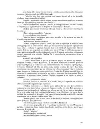 Mas diante deles parou por um instante Leonídia, que conduzia pelas mãos duas
senhoras, e disse sorrindo a seu filho de criação:
        – Frederico, zela bem essa menina, que parece dormir sob a tua proteção
vigilante: toma conta dela, meu filho!
        E seguiu conversando com as amigas, a quem naturalmente explicava os santos
laços que ligavam aquele mancebo à sua família.
        Frederico estremecera à voz de Leonídia, e como por encanto sua alma escapou
à estupefação, e engrandeceu-se ao desperto da consciência, e da razão.
        Cândida quis amparar-se em sua mãe que passava, e fez um movimento para
levantar-se.
        – Fica – disse em voz baixa Frederico.
        A moça obedeceu, convulsando.
        Frederico abriu a meia-porta que estava cerrada, e foi sentar-se ao lado de
Cândida; mas sem olhar para ela.
        Cândida tremia. O mancebo falou.
        – Sabes, é impossível quë não saibas, que nutri a esperança de merecer o teu
amor; porque eu te amava muito: sabes que nossas famílias desejavam e projetavam
nossa união... debalde o negarias...tu sabes tudo isso, Cândida! Atende bem: não me
queixo de ti por não ter podido ser amado; amor não se obriga. O sonho desvaneceu-se:
que o quisesses amanhã, eu não seria mais teu noivo. O amante apaixonado morreu para
sempre; mas ainda vive o irmão: Cândida! Tu és minha irmã e precisas mim: dá-me a
tua confiança.
        A donzela não respondeu.
        – Escuta, minha irmã; o que eu vi inda há pouco, foi doidice de menina...
ninguém o saberá. Amas a Souvanel?... É um amor imprudente. Souvanel pode ser
digno ou indigno de ti: na dúvida o teu comprometimento por esse amor é grave perigo,
é loucura. Cândida! Oh filha de minha mãe, escuta: se amas deveras a Souvanel,
contém-te e espera; eu te juro que irei informar-me sobre o passado, a vida, os costumes
desse homem: se for preciso, minha irmã, irei à França, hei de saber quem ele é se for
digno de ti, conta comigo, protegerei o teu amor, e serei uma das testemunhas do teu
casamento. Sê portanto franca comigo, Cândida, responde a teu irmão: tu amas a
Souvanel?
        – Amo-o – murmurou Cândida.
        Frederico, ouvindo a confissão de Cândida, não pôde reprimir um doloroso
abalo; dominando-se porém logo, continuou:
        – Perdoa: eu te amava... é natural que a certeza do teu amor por outrem me
magoasse a pesar meu: hei de vencer esta fraqueza: confia em mim. Pois que amas a
Souvanel, eu me incumbo de esclarecer-me sobre o que ele é e tem sido na sociedade.
Eu te juro, minha irmã, eu te juro por minha honra, e pela vida de meu pai, que te direi a
verdade. Eu te quero feliz, Cândida! Eu te quero feliz e esplêndida pela virtude; mas não
te arrisques, não te percas, filha de minha mãe!
        Cândida apertou entre as suas a mão de Frederico, e deixando cair lágrimas nas
mãos apertadas, disse, chorando:
        – Tu perdoas, como Deus, e és bom como Deus, Frederico!
        – Eu sou um desgraçado, e tu és sacrílega, comparando-me com Deus, que é
perfeito e onipotente; Deus, porém, te perdoará o sacrilégio, se me deres o que te peço
em nome de nossa mãe!
        – O quê, Frederico?
        – Confiança plena, minha irmã!
        – Eis a minha resposta – disse Cândida.


                                                                                      132
 