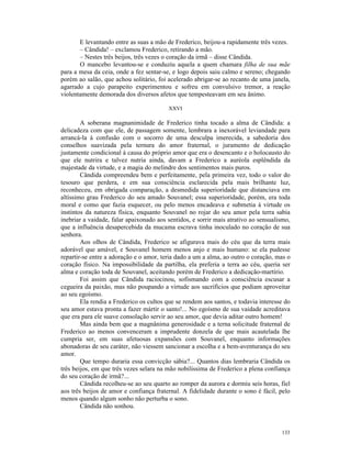 E levantando entre as suas a mão de Frederico, beijou-a rapidamente três vezes.
       – Cândida! – exclamou Frederico, retirando a mão.
       – Nestes três beijos, três vezes o coração da irmã – disse Cândida.
       O mancebo levantou-se e conduziu aquela a quem chamara filha de sua mãe
para a mesa da ceia, onde a fez sentar-se, e logo depois saiu calmo e sereno; chegando
porém ao salão, que achou solitário, foi acelerado abrigar-se ao recanto de uma janela,
agarrado a cujo parapeito experimentou e sofreu em convulsivo tremor, a reação
violentamente demorada dos diversos afetos que tempesteavam em seu ânimo.

                                         XXVI

        A soberana magnanimidade de Frederico tinha tocado a alma de Cândida: a
delicadeza com que ele, de passagem somente, lembrara a inexorável leviandade para
arrancá-la à confusão com o socorro de uma desculpa imerecida, a sabedoria dos
conselhos suavizada pela ternura do amor fraternal, o juramento de dedicação
justamente condicional à causa do próprio amor que era o desencanto e o holocausto do
que ele nutrira e talvez nutria ainda, davam a Frederico a auréola esplêndida da
majestade da virtude, e a magia do melindre dos sentimentos mais puros.
        Cândida compreendeu bem e perfeitamente, pela primeira vez, todo o valor do
tesouro que perdera, e em sua consciência esclarecida pela mais brilhante luz,
reconheceu, em obrigada comparação, a desmedida superioridade que distanciava em
altíssimo grau Frederico do seu amado Souvanel; essa superioridade, porém, era toda
moral e como que fazia esquecer, ou pelo menos encadeava e submetia à virtude os
instintos da natureza física, enquanto Souvanel no rojar do seu amor pela terra sabia
inebriar a vaidade, falar apaixonado aos sentidos, e sorrir mais atrativo ao sensualismo,
que a influência desapercebida da mucama escrava tinha inoculado no coração de sua
senhora.
        Aos olhos de Cândida, Frederico se afigurava mais do céu que da terra mais
adorável que amável, e Souvanel homem menos anjo e mais humano: se ela pudesse
repartir-se entre a adoração e o amor, teria dado a um a alma, ao outro o coração, mas o
coração físico. Na impossibilidade da partilha, ela preferia a terra ao céu, queria ser
alma e coração toda de Souvanel, aceitando porém de Frederico a dedicação-martírio.
        Foi assim que Cândida raciocinou, sofismando com a consciência escusar a
cegueira da paixão, mas não poupando a virtude aos sacrifícios que podiam aproveitar
ao seu egoísmo.
        Ela rendia a Frederico os cultos que se rendem aos santos, e todavia interesse do
seu amor estava pronta a fazer mártir o santo!... No egoísmo de sua vaidade acreditava
que era para ele suave consolação servir ao seu amor, que devia aditar outro homem!
        Mas ainda bem que a magnânima generosidade e a terna solicitude fraternal de
Frederico ao menos convenceram a imprudente donzela de que mais acautelada lhe
cumpria ser, em suas afetuosas expansões com Souvanel, enquanto informações
abonadoras de seu caráter, não viessem sancionar a escolha e a bem-aventurança do seu
amor.
        Que tempo duraria essa convicção sábia?... Quantos dias lembraria Cândida os
três beijos, em que três vezes selara na mão nobilíssima de Frederico a plena confiança
do seu coração de irmã?...
        Cândida recolheu-se ao seu quarto ao romper da aurora e dormiu seis horas, fiel
aos três beijos de amor e confiança fraternal. A fidelidade durante o sono é fácil, pelo
menos quando algum sonho não perturba o sono.
        Cândida não sonhou.



                                                                                     133
 
