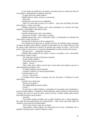 Às dez horas da manhã de 6 de janeiro, Lucinda correu as cortinas do leito de
sua senhora, e despertando-a cuidadosa, disse-lhe:
        – É quase meio-dia, minha senhora.
        Cândida abriu os olhos, sorriu-se, e murmurou:
        – Que sono!
        E preguiçosa cerrou de novo as pálpebras.
        – Quer ver como abre já outra vez os olhos?... Aqui está um bilhete do bonito
moço francês – tornou a mucama.
        Cândida estremeceu, levantou meio corpo apoiando-se no cotovelo do braço
esquerdo, e adiantando a mão direita, disse:
        – Dá-me o bilhete.
        Lucinda entregou uma carta a sua senhora.
        – Que suave acordar! – ousou dizer a escrava.
        Cândida passou duas vezes a mão pelos olhos, e, encostando-se à cabeceira da
cama, abriu a carta e leu para si.
        Coraram-lhe fortemente as faces enquanto lia.
        Era suspeitoso esse pejo que se acendia nas faces de Cândida; porque enquanto
as flamas do pudor nelas ardiam, a donzela se descuidava de seu corpo, deixara a gola
da camisa ceder indiscreta ao declive da posição que tomara no leito, e um de seus
peitos, brancos como a neve, se ostentava abandonado aos olhos invejosos da escrava.
        – Por que cora?... – perguntou a mucama.
        Cândida tinha acabado de ler: puxou a camisa e escondeu o seio a descoberto
sem mostrar vexame e disse:
        – Ele exige mais do que eu lhe posso conceder.
        – O quê, minha senhora?...
        – Uma entrevista hoje mesmo...
        – Onde?... Como?...
        – Não o sabe, não o indica; mas diz que o nosso amor corre perigo e que ele se
acha ameaçado por odiento rival...
        – O senhor Frederico, provavelmente.
        – Lucinda, Frederico é o anjo da generosidade...
        A mucama pôs-se a rir.
        – Tu ris?... Pois escuta.
        E Cândida referiu quanto se passara com ela, Souvanel, e Frederico na noite
antecedente.
        Lucinda riu-se ainda mais.
        – De que te ris agora?...
        – Da simplicidade de minha senhora.
        – Como?...
        – É claro que o senhor Frederico, contrariado em sua paixão, quer amedrontar o
amor de minha senhora, e fingindo-se irmão dedicado, amante ridículo e impossível até
a loucura de servir ao amor de outro, armou um laço a minha senhora para fazê-la
desconfiar do bonito moço francês...
        – Lucinda!
        – Pois minha senhora acredita, que o senhor Frederico que a. deseja desposar,
lhe venha dar boas informações do rival preferido?... Não vê que está sendo objeto da
zombaria, ou do ardil de um apaixonado?
        – Ah! Tu não ouviste, como ele me falou!
        – Palavreados, minha senhora; ele prestou-lhe um serviço, calculando com a
gratidão. Não pensa que o senhor Frederico a ama?


                                                                                  134
 