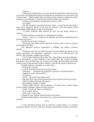 – Ama-me.
        – Então como combina com o seu amor, que devia inspirar-lhe violentos ciúmes,
essa pronta e fácil dedicação fraternal, que promete ser protetora de um outro amor, que
é fatal ao dele?... Minha senhora não vê que há por força artifício e traição nesse ardor
de ganhar a sua confiança, e de fazê-la desconfiar do bonito moço francês?...
        – Lucinda, tu me desatinas, porque parece que tens razão!...
        – Se a tenho!
        – Oh! Mas Frederico é um homem honesto e bom... e o que fez por mim ontem à
noite, não o esquecerei nunca! Se não fora ele, Liberato e seus dois amigos teriam
surpreendido minha mão presa entre as de Souvanel...
        – O senhor Frederico tinha interesse de noivo em não deixar efetuar-se a
surpresa.
        Cândida começava a gostar de ser combatida pela mucama.
        – Noivo! – disse ela. – Frederico me declarou que desistia absolutamente das
pretensões que tivera...
        Lucinda fez um momo e observou:
        – Era preciso que minha senhora não fosse formosa, como é, para se acreditar
em desistência tão fácil.
        Este argumento pareceu irrespondível a Cândida, que todavia continuou
dizendo:
        – Entretanto o que lhe ouvi sobre Souvanel foi uma verdade, que achou eco em
minha consciência. Fui imprudente, animando o amor de um desconhecido, cuja
família, vida, e passado, ninguém aqui conhece.
        – Como minha senhora se deixa iludir! Se o moço francês fosse desconhecido e
dele se desconfiasse, o senhor Frederico e meu senhor-moço não o teriam convidado
para passar a festa do Natal aqui com os outros seus amigos. Somente depois que minha
senhora o ama, é que procuram torná-lo suspeito, e sem dúvida arredar o bonito moço.
        Cândida suspirou, e sentando-se na cama, disse:
        – É tempo de vestir-me.
        A carta de Souvanel caiu do colo aos pés da moça.
        – Impossível... – murmurou ela recebendo a carta que a mucama levantara.
        – Impossível o quê, minha senhora?
        – A entrevista.
        – Talvez... não é fácil achar lugar e hora.
        – Que fosse fácil: uma senhora honesta não pode conceder entrevistas secretas.
        – Então as senhoras honestas não amam?
        – Que pergunta estúpida, Lucinda!
        – Perdoe, minha senhora – disse a mucama. – Eu pensava que o homem amado
merecia sempre confiança e algum sacrifício inocente...
        – Assim, no meu caso davas a conferência?
        – Se eu amasse, dava-a.
        – Pois eu amo, e não a dou.
        Coitado do moço francês! Estava tão triste esta manhã...
        Cândida guardou silêncio; mas penteou-se e vestiu-se evidentemente preocupada
e absorta.
                                         XXVII

      A noite precedente passara toda em fervoroso e alegre festim, e as senhoras
cansadas de dançar e de velar, embora em regozijo, amanheceram somente ao meio-dia.




                                                                                     135
 