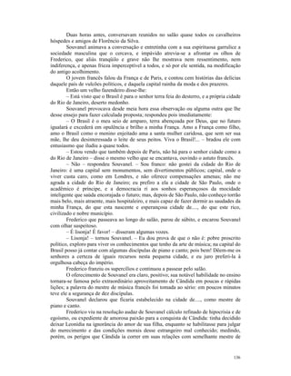 Duas horas antes, conversavam reunidos no salão quase todos os cavalheiros
hóspedes e amigos de Florêncio da Silva.
        Souvanel animava a conversação e entretinha com a sua espirituosa garrulice a
sociedade masculina que o cercava, e impávido atrevia-se a afrontar os olhos de
Frederico, que aliás tranqüilo e grave não lhe mostrava nem ressentimento, nem
indiferença, e apenas frieza imperceptível a todos, e só por ele sentida, na modificação
do antigo acolhimento.
        O jovem francês falou da França e de Paris, e contou cem histórias das delícias
daquele país de vulcões políticos, e daquela capital rainha da moda e dos prazeres.
        Então um velho fazendeiro disse-lhe:
        – Está visto que o Brasil é para o senhor terra feia do desterro, e a própria cidade
do Rio de Janeiro, deserto medonho.
        Souvanel provocava desde meia hora essa observação ou alguma outra que lhe
desse ensejo para fazer calculada proposta; respondeu pois imediatamente:
        – O Brasil é o meu seio de amparo, terra abençoada por Deus, que no futuro
igualará e excederá em opulência e brilho a minha França. Amo a França como filho,
amo o Brasil como o menino enjeitado ama a santa mulher caridosa, que sem ser sua
mãe, lhe deu desinteressada o leite de seus peitos. Viva o Brasil!... – bradou ele com
entusiasmo que iludiu a quase todos.
        – Estou vendo que também depois de Paris, não há para o senhor cidade como a
do Rio de Janeiro – disse o mesmo velho que se encantava, ouvindo o astuto francês.
        – Não – respondeu Souvanel. – Sou franco: não gostei da cidade do Rio de
Janeiro: é uma capital sem monumentos, sem divertimentos públicos; capital, onde o
viver custa caro, como em Londres, e não oferece compensações amenas; não me
agrada a cidade do Rio de Janeiro; eu prefiro a ela a cidade de São Paulo, onde o
acadêmico é príncipe, e a democracia ri aos sonhos esperançosos da mocidade
inteligente que saúda encorajada o futuro; mas, depois de São Paulo, não conheço torrão
mais belo, mais atraente, mais hospitaleiro, e mais capaz de fazer dormir as saudades da
minha França, do que esta nascente e esperançosa cidade de...., do que este rico,
civilizado e nobre município.
        Frederico que passeava ao longo do salão, parou de súbito, e encarou Souvanel
com olhar suspeitoso.
        – É lisonja! É favor! – disseram algumas vozes.
        – Lisonja! – tornou Souvanel. – Eu dou prova de que o não é: pobre proscrito
político, exploro para viver os conhecimentos que tenho da arte de música; na capital do
Brasil posso já contar com algumas discípulas de piano e canto; pois bem! Dêem-me os
senhores a certeza de iguais recursos nesta pequena cidade, e eu juro preferi-la à
orgulhosa cabeça do império.
        Frederico franziu os supercílios e continuou a passear pelo salão.
        O oferecimento de Souvanel era claro, positivo; sua notável habilidade no ensino
tornara-se famosa pelo extraordinário aproveitamento de Cândida em poucas e rápidas
lições; a palavra do mestre de música francês foi tomada ao sério: em poucos minutos
teve ele a segurança de dez discípulas.
        Souvanel declarou que ficaria estabelecido na cidade de...., como mestre de
piano e canto.
        Frederico viu na resolução audaz de Souvanel cálculo refinado de hipocrisia e de
egoísmo, ou expediente de amorosa paixão para a conquista de Cândida: tinha decidido
deixar Leonídia na ignorância do amor de sua filha, enquanto se habilitasse para julgar
do merecimento e das condições morais desse estrangeiro mal conhecido; medindo,
porém, os perigos que Cândida ia correr em suas relações com semelhante mestre de


                                                                                        136
 
