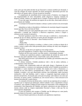 canto, pois que não podia duvidar de que Souvanel a contasse também por discípula, à
vista dos milagres de ensino operados em lições passageiras, determinou prevenir sua
mãe adotiva de quanto sabia, e do que era preciso acautelar.
        O cumprimento de semelhante dever custava muito a Frederico: era míngua da
sua magnanimidade da noite antecedente; podia afigurar-se vingança ciumenta de
desprezo sofrido: embora, era sagrado dever a cumprir: Frederico havia de satisfazê-lo.
        O caso não urgia: ele assentou em esperar um ou dois dias, observando solícito o
procedimento de Cândida.
        A resolução de Souvanel foi durante o almoço o ponto exclusivo da conversação
geral.
        Aplaudiam-se todas os fazendeiros e habitantes do município daquele inesperado
tesouro que lhes ficava da festa do Natal.
        Cândida estava por certo preparada para ouvir a feliz nova; recebeu-a pois sem
sobressalto e notando que Frederico a observava suspeitoso, conteve a alegria e
esforçou-se por mostrar-se pensativa.
        Souvanel agradeceu comovido o favor com que o exaltavam e, encarecendo a
proteção de que era objeto, declinou os nomes das dez discípulas que já contava.
        – Esqueceu uma, Sr. Souvanel – disse Florêncio da Silva.
        – Qual?
        – Minha filha.
        Cândida viu que Frederico se turbara, e voltara o rosto: revoltou-se dentro de si
contra o censor a quem aliás tinha prometido plena confiança de irmã; mas obrigada a
respeitá-lo, disse:
        – Meu pai, eu não devo ser ingrata ao meu antigo mestre...
        Souvanel empalideceu: Frederico olhou com reconhecimento para Cândida.
        Florêncio da Silva quis insistir; sua filha, porém, o interrompeu, dizendo:
        – Conheço por experiência própria a superioridade do método de ensino de M.
Souvanel; mas quero aprender menos, conservando o meu velho professor.
        Não faltou quem louvasse o procedimento de Cândida, que entretanto nunca fora
tão hipócrita e refalsada.
        O almoço terminou. Cândida prendeu-se todo o dia às outras senhoras, e
evidentemente evitou Souvanel.
        Frederico não compreendia ainda até onde pode chegar o fingimento de uma
moça namoradeira, e começou a ter esperanças de poder salvar Cândida sem perturbar a
serenidade e o amor maternal de Leonídia. Ele estudou até à noite a fisionomia e o
proceder de sua irmã adotiva, acompanhou-lhe o olhar e os passos; acreditou ter-lhe
sondado o coração, e em suas observações solícitas, mas disfarçadas, supôs encontrar
melancolia e dor mal abafadas, anelo e temor, e exagerada esquivança própria de
donzela inexperiente, alvoraçada pela convicção do perigo: tudo indicava seu amor por
Souvanel; ao menos, porém, a prudência já, com excesso talvez, a fazia arrecear-se do
homem desconhecido, a quem amava.
        As comoções diversas da última noite, a morte da sua esperança de ser amado, o
sacrifício que se impusera por dedicação, tinham roubado o sono e alquebrado as forças
a Frederico, que cedendo à fadiga de horas longas de interessada e triste indagação dos
sentimentos e das disposições de Cândida, sem querer, adormeceu em uma otomana na
mesma câmara onde na véspera surpreendera Souvanel a beijar a mão que lhe era
amorosamente abandonada.
        O sono de Frederico não escapou a Cândida, que foi debruçar-se a uma janela,
passando diante de Souvanel, o qual não perdeu o ensejo.
        O jovem francês aproximou-se da janela com aparências respeitosas:


                                                                                     137
 