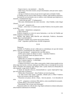 – Fiquei só por ti, e me rejeitaste!... – disse-lhe.
       – Pobre louco! Terei dois mestres; um por dissimulação, outro por amor: espera.
       – Até quando?
       – Até que ele durma no navio em que tem de seguir para os Estados Unidos.
       E Cândida com um volver d’olhos mostrou a câmara, onde Frederico repousava.
       Souvanel fez um movimento com os ombros, como indicando que desprezava o
mancebo, e imediatamente disse:
       – A entrevista que pedi?... É indispensável...
       – Não canto; absolutamente não canto esta noite – disse Cândida, vendo chegar
Liberato.
       – E por quê? – perguntou este.
       – Porque... estou rouca: só cantarei para acordar Frederico; hei de porém cantar
ao pé dele...
       – Boa idéia! – despertemos o preguiçoso.
       A idéia realizou-se.
       Frederico despertou no meio de suaves harmonias, e em face de Cândida que
ainda o enganava cruelmente assim.
       Quando, logo depois, pôde falar-lhe sem indiscrição, Frederico, docemente
iludido, disse à sua irmã adotiva:
       – Obrigado, Cândida; mas eu penso que já posso dormir...
       – Pode – respondeu a pérfida moça, sorrindo meigamente.

                                        XXVIII

        Dançavam.
        Leonídia viu Frederico em pé a olhar para as contradanças em que não tomara
parte, e chamou-o, mostrando-lhe uma cadeira a seu lado.
        – Por que não danças? – perguntou ela a seu filho adotivo.
        – Prefiro quase sempre ver dançar os outros – respondeu Frederico.
        – Eu sei; mas desde ontem me pareces triste.
        Frederico sorriu-se.
        – Minha mãe vive sempre em cuidados por mim – disse ele.
        – Não é resposta negativa... é subterfúgio...
        – Mas se estou contente!
        – Conheço-te do berço e de te olhar a meus peitos: desde criança quando em tua
alma surge uma nuvem, a nuvem, ainda que teus lábios riam, se escrespa de leve na tua
fronte, formando uma pequena ruga oblíqua sobre a ponta interna da sobrancelha do
olho esquerdo: a ruga está aí, Frederico.
        A fronte do mancebo alisou-se, desmanchando-se a quase imperceptível ruga,
que com efeito nela se insinuava.
        – Minha mãe é fisionomista! – disse Frederico em tom de gracejo.
        – As mães levam tanto tempo a aprender, olhando para os filhos! Frederico
        beijou com ternura a mão de Leonídia.
        – Passeemos um pouco; dá-me o braço... faze-me passear... tu te descuidas de
mim.
        – Eu?!!! – perguntou o extremoso filho adotivo, como assombrado da acusação.
        Leonídia olhou-o com encanto maternal.
        – Desconfiado! Não vês que estou brincando?
        Passearam ambos em volta da sala e logo depois entraram na câmara onde pouco
antes Frederico adormecera na otomana.



                                                                                   138
 