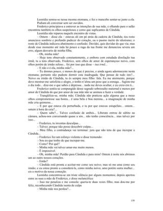 Leonídia sentou-se nessa mesma otomana, e fez o mancebo sentar-se junto a ela.
         Podiam ali conversar sem ser ouvidos.
         Frederico principiava a entrever as intenções de sua mãe, e olhando para o salão
encontrou também os olhos suspeitosos e como que suplicantes de Cândida.
         Leonídia não reparou naquele encontro de vistas.
         – Ontem – disse ela – estavas ali em pé atrás da cadeira de Cândida; teu rosto
anunciava sombrio e profundo padecer do coração, ou o pasmo inerte do idiotismo; o
rosto de Cândida indicava abatimento e confusão. Duvidei, quis duvidar do que via; mas
desde esse momento até inda há pouco a ruga da tua fronte me denunciou severa um
erro, algum desvario de minha filha.
         – Oh, minha mãe!
         – Hoje tens observado constantemente, e embora com estudada dissilação tua
irmã; tu a tens observado, Frederico, sem olhos de amor de esperançoso noivo, com
olhos porém de irmão zeloso... foi por isso que disse – tua irmã...
         – E não o é ela, minha mãe?...
         – Tu dormes pouco, e menos do que é preciso, e ainda agora adormeceste nesta
otomana; portanto não pudeste dormir esta madrugada. Que pensar de tudo isto?...
Noivo ou irmão de Cândida, tu és sempre meu filho: fala. Eu me atormento, porque
devo mostrar-me satisfeita e alegre, e tenho n’alma um peso que a esmaga... fugiste-me
o dia todo... dize-me o que sabes e depressa... nada me deves ocultar, e eu creio em ti...
         Frederico sentiu-se compungido desse sagrado sobressalto maternal e menos por
amor de Cândida do que por amor de sua mãe não se animou a fazer a verdade.
         – Tranqüilize-se, minha mãe; Cândida não praticou ação alguma que a meus
olhos comprometesse sua honra... é uma bela e boa menina... a imaginação de minha
mãe cria quimeras...
         – E por que estava ela perturbada, e tu por que estavas estupefato... ontem...
ontem à hora da ceia?...
         – Quem sabe?... Talvez confusão de ambos... Liberato entrou de súbito na
câmara, achou-nos conversando quase a sós... não tenho consciência... mas talvez por
isso...
         – Frederico, tu inventas desculpas...
         – Talvez; porque não posso descobrir culpas...
         – Meu filho, a contradança vai terminar: jura que não tens de que increpar a
Cândida...
         – Frederico fez um esforço violento e disse tremendo:
         – Sou eu que tenho de que increpar-me.
         – Como? Por quê?
         – Minha mãe vai talvez amar-me muito menos.
         – É impossível.
         – Oh, minha mãe! Perdão para Cândida e para mim! Ontem à noite nós abrimos
um ao outro nossos corações.
         – Então?
         – Cândida está pronta a aceitar-me como seu noivo; mas só me ama como seu
irmão; e eu estou pronto a considerá-la, como minha noiva; amo porém outra mulher...
eis o motivo da nossa comoção.
         Leonídia concentrou-se em triste silêncio por alguns momentos; depois apertou
entre as suas a mão de Frederico, e disse melancólica:
         – Isso me penaliza e me consola: queria-te duas vezes filho; mas dou-me por
feliz, reconhecendo Cândida isenta de culpa
         – Minha mãe nos perdoa?...


                                                                                      139
 