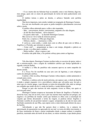 – E se a morte não me fulminar hoje ou amanhã, como o raio fulmina, diga-me,
meu amigo, quais são os sinais da aproximação do termo de tanto padecimento sem
remédio?
       O médico tomou o pulso ao doente, e achou-o batendo com perfeita
regularidade.
       Não havia impostura, nem estulta vaidade na resignação de Domingos Caetano.
       Era este um moribundo com quem se podia tranqüila e placidamente conversar
sobre a morte.
       O médico olhou admirado para o velho e não respondeu.
       – Mas... conversemos, doutor; conversemos, enquanto elas não chegam.
       – Já não lhe disse bastante... talvez demais?...
       – Eu queria saber tudo... – ia dizendo Domingos Caetano.
       Mas ouviu-se o leve ruído de mimosos passos.
       Eram elas, a esposa e a filha que chegavam.
       – Silêncio, doutor... – murmurou o velho.
       E sorriu-se, como podia, e ainda mais com os olhos do que com os lábios, a
Angélica e a Florinda, que entraram no quarto.
       – Como está?... – perguntaram as duas a um tempo, dirigindo a palavra ao
esposo e ao pai, e os olhos para o médico.
       – Muito melhor – disse o esposo e pai.
       O médico não pôde falar, e fez potente esforço para conter as lágrimas.

                                           X

        Três dias depois, Domingos Caetano recebeu todos os socorros da igreja, todos e
até a extrema-unção, com a alegria de verdadeiro católico que festeja agradecido a
sagrada visita do Senhor.
        A mulher e a filha do paralítico não ousaram opor-se ao santo empenho do
doente amado.
        E o Nosso Pai foi recebido na casa sem coro de lágrimas, e com religiosos
cantos de adoração católica.
        Contrito e feliz na alma, Domingos Caetano voltou depois e ainda santamente o
coração para a terra.
        Paralítico, e embora certo de morte próxima, um esposo e pai, o chefe da família
é ainda e sempre enquanto vivo a providência vidente que vela pelos seus: há nele o
amor que só a morte apaga, e que durante os restos da mesquinha vida, todo se entrega
aos cuidados que ainda são de si, sendo da família, e sendo dalém-túmulo.
        Porque os pais não morrem de todo enquanto vivem os filhos, nos quais se
revivem pelo amor.
        Domingos Caetano ocupava-se incessante do futuro de Angélica e Florinda: ia
deixá-las ricas, mas sós na terra, ricas e por isso mesmo mais expostas aos perigos, aos
enganos e às perfídias do mundo: sentiu que fecharia os olhos com a consolação do
viajante que dorme descansado o termo da viagem, se pudesse deixar Angélica e
Florinda à sombra de um protetor natural e seguro: arrependeu-se de não ter mais cedo
facilitado casamento de sua filha, cujo esposo seria o mais interessado diretor da casa e
da família.
        Adivinhando o que não lhe quisera dizer o médico, viu o anúncio da
aproximação do passamento na agravação de seu mal: os restos de dúbio movimento, e
de fraco sentimento do braço e perna condenados desde o ataque cediam à completa
paralisia, morrendo antes da morte de seu dono; os outros sintomas, a que dantes pouca



                                                                                      14
 