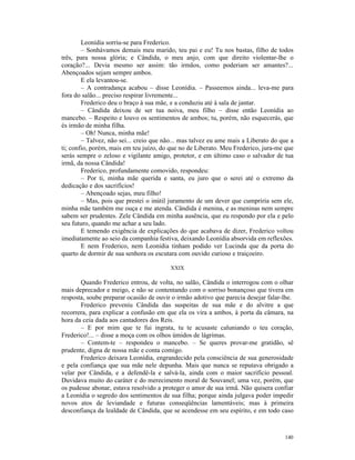 Leonídia sorriu-se para Frederico.
        – Sonhávamos demais meu marido, teu pai e eu! Tu nos bastas, filho de todos
três, para nossa glória; e Cândida, o meu anjo, com que direito violentar-lhe o
coração?... Devia mesmo ser assim: tão irmãos, como poderiam ser amantes?...
Abençoados sejam sempre ambos.
        E ela levantou-se.
        – A contradança acabou – disse Leonídia. – Passeemos ainda... leva-me para
fora do salão... preciso respirar livremente...
        Frederico deu o braço à sua mãe, e a conduziu até à sala de jantar.
        – Cândida deixou de ser tua noiva, meu filho – disse então Leonídia ao
mancebo. – Respeito e louvo os sentimentos de ambos; tu, porém, não esquecerás, que
és irmão de minha filha.
        – Oh! Nunca, minha mãe!
        – Talvez, não sei... creio que não... mas talvez eu ame mais a Liberato do que a
ti; confio, porém, mais em teu juízo, do que no de Liberato. Meu Frederico, jura-me que
serás sempre o zeloso e vigilante amigo, protetor, e em último caso o salvador de tua
irmã, da nossa Cândida!
        Frederico, profundamente comovido, respondeu:
        – Por ti, minha mãe querida e santa, eu juro que o serei até o extremo da
dedicação e dos sacrifícios!
        – Abençoado sejas, meu filho!
        – Mas, pois que prestei o inútil juramento de um dever que cumpriria sem ele,
minha mãe também me ouça e me atenda. Cândida é menina, e as meninas nem sempre
sabem ser prudentes. Zele Cândida em minha ausência, que eu respondo por ela e pelo
seu futuro, quando me achar a seu lado.
        E temendo exigência de explicações do que acabava de dizer, Frederico voltou
imediatamente ao seio da companhia festiva, deixando Leonídia absorvida em reflexões.
        E nem Frederico, nem Leonídia tinham podido ver Lucinda que da porta do
quarto de dormir de sua senhora os escutara com ouvido curioso e traiçoeiro.

                                         XXIX

       Quando Frederico entrou, de volta, no salão, Cândida o interrogou com o olhar
mais deprecador e meigo, e não se contentando com o sorriso bonançoso que tivera em
resposta, soube preparar ocasião de ouvir o irmão adotivo que parecia desejar falar-lhe.
       Frederico preveniu Cândida das suspeitas de sua mãe e do alvitre a que
recorrera, para explicar a confusão em que ela os vira a ambos, à porta da câmara, na
hora da ceia dada aos cantadores dos Reis.
       – E por mim que te fui ingrata, tu te acusaste caluniando o teu coração,
Frederico!... – disse a moça com os olhos úmidos de lágrimas.
       – Contem-te – respondeu o mancebo. – Se queres provar-me gratidão, sê
prudente, digna de nossa mãe e conta comigo.
       Frederico deixara Leonídia, engrandecido pela consciência de sua generosidade
e pela confiança que sua mãe nele depunha. Mais que nunca se reputava obrigado a
velar por Cândida, e a defendê-la e salvá-la, ainda com o maior sacrifício pessoal.
Duvidava muito do caráter e do merecimento moral de Souvanel; uma vez, porém, que
os pudesse abonar, estava resolvido a proteger o amor de sua irmã. Não quisera confiar
a Leonídia o segredo dos sentimentos de sua filha; porque ainda julgava poder impedir
novos atos de leviandade e futuras conseqüências lamentáveis; mas à primeira
desconfiança da lealdade de Cândida, que se acendesse em seu espírito, e em todo caso



                                                                                    140
 