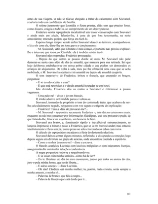 antes de sua viagem, se não se tivesse chegado a tratar do casamento com Souvanel,
revelaria tudo em confidência de família.
        O solene juramento que Leonídia o fizera prestar, aliás sem que preciso fosse,
como dissera, coagiu-o todavia, ao cumprimento de um dever penoso.
        Frederico sentia repugnância incalculável em travar conversação com Souvanel
e ainda mais em aludir, falando-lhe, à cena de que fora testemunha, na noite
antecedente; entendeu porém, que força era fazê-lo.
        Esperou longo tempo: vendo enfim Souvanel descer ao terreiro, acompanhou-o,
e lá a sós com ele, disse-lhe em tom grave e concisamente:
        – M. Souvanel, sabe que Liberato é meu colaço, e portanto não preciso explicar-
lhe o interesse que tomo por Cândida: ela é também minha irmã.
        Souvanel não respondeu. Frederico prosseguiu:
        – Depois do que ontem se passou diante de mim, M. Souvanel não pode
demorar-se nesta casa além do dia de amanhã, que marcara para sua retirada. Sei que
hoje deliberou estabelecer-se em nossa pobre cidade e que podem ser demorados os
arranjos de alojamento. De volta à sala, meu pai lhe oferecerá uma casa que se acha
mobiliada, e M. Souvanel a aceitará e irá amanhã ou depois de amanhã ocupá-la.
        O tom imperativo de Frederico, irritou o francês, que cruzando os braços,
perguntou:
        – E se eu não aceitar a casa?
        – É que está resolvido a ir desde amanhã hospedar-se em hotel.
        Isto dizendo, Frederico deu as costas a Souvanel e retirava-se a passos
vagarosos.
        – Uma palavra! – disse o jovem francês.
        O irmão adotivo de Cândida parou e voltou-se.
        Souvanel, tomando de propósito o tom do costumado trato, que acabava de ser-
lhe calculadamente negado, perguntou com voz segura e exigente de explicação:
        – Frederico! Tens a idéia de provocar-me?...
        – M. Souvanel – respondeu secamente Frederico –, nós não nos atuaremos mais,
enquanto eu não me convencer por informações fidedignas, que vou procurar e pedir, de
que falando-lhe, falo a um cavalheiro, um homem de bem.
        Souvanel era bravo, e, dominando rápido e inexplicável estremecimento, se
lançava impetuoso a tomar o passo a Frederico, que se ia em moroso andar; mas estacou
imediatamente e ficou em pé, como preso ao solo e torcendo as mãos com raiva.
        O cálculo do especulador encadeava a fúria do destemido duelista.
        Souvanel deixou correr alguns minutos, refletindo, e dissipando a comoção; logo
depois seguiu em direitura ao grupo de acácias, onde encontrou Lucinda a esperá-lo.
        – Como o senhor demorou-se! – disse a escrava.
        O francês acariciou Lucinda com lascivas meiguices e com indecentes lisonjas,
assegurando-lhe constantes relações condenáveis.
        A negra perguntou rindo-se e requebrando-se:
        – E se casar com minha senhora...como há de ser?
        – Eu te libertarei no dia do meu casamento, juro-o por todos os santos do céu,
juro-o pela minha honra, que serás liberta...
        – E adeus amores! – disse Lucinda.
        – Oh não! Cândida será minha mulher; tu, porém, linda crioula, serás sempre a
minha amante, e minha só...
        – Palavras de branco que fala à negra...
        – Palavra de francês que está doido por ti...




                                                                                   141
 