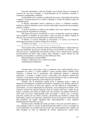 Souvanel, pretendente à mão de Cândida, era já amante sincero ou fingido da
mucama da sua noiva desejada. A desmoralização do lar doméstico precedia o
casamento e predispunha o adultério.
         O pretendente noivo comprava a dedicação da escrava, atraiçoando previamente
a esposa; a mucama prestava-se a vender a reputação e a honra da senhora a preço de
esquálidos gozos.
         O francês, especulador imoral, explorava os vícios e a influência maléfica,
tenebrosa e fatal do elemento escravo, de uma vítima-algoz em proveito de seus planos
egoístas e infames.
         A escrava sacrificava a senhora sem piedade, talvez sem cálculo de vingança,
mas por gosto de inqualificável corrupção...
         Nos braços da escrava, servindo-lhe ao vício o interesseiro e perverso sedutor,
estava pedindo ao demônio da escravidão a chave da porta da câmara virginal da
donzela, cujo seio precisava manchar para ser senhor pela mancha...
         O sedutor e a escrava abraçados se associavam, e a escrava, em frenesi de
libertinagem, prometia ao sedutor entregar-lhe a senhora...
         A vítima ia ser algoz... ---------------------------------------------------------------------
----------------------------------------------------------------------------
         Nessa mesma noite, Souvanel recebeu de Plácido Rodrigues o oferecimento de
uma casa mobiliada, que para as ocasiões de festas, ou de demora na cidade de...., ele
tinha de reserva, e, agradecendo com perfeita cortesia o favor, declarou que se alojaria
provisoriamente em hotel, onde contava achar cômodos a seguir sistema de vida
conforme os seus hábitos e costumes que lhe lembravam Paris.
         Plácido Rodrigues insistiu debalde.
         Frederico, impassível e frio, conservou-se mudo.
         Cândida parecia indiferente.

                                                XXX

        Travada estava a luta entre o anjo e o demônio; entre o gênio benéfico que se
empenhava em salvar, e o gênio maléfico a quem convinha perder Cândida; entre
Frederico, o homem livre e moralizado, cuja nobilíssima natureza a educação
aprimorara, e Lucinda, a mulher escrava e pervertida, sem educação zeladora dos
costumes, e cuja natureza, ainda mesmo que excelente pudesse ter sido, se achava desde
muito depravada pela ignomínia e pelas torpezas da escravidão.
        Cândida, não se abandonava quanto devia à segurança plena e ampla na
dedicação extraordinária e magnífica de Frederico: repugnava à sua vaidade o prestar fé
àquele pronto sacrifício do amor que inspirara: em seus hábitos de conquistadora e
namoradeira, via nessa substituição de sentimentos, nessa abnegação de amante, nesse
exclusivo extremo da amizade fraternal, força de vontade maior que o poder da sua
beleza, e portanto uma ofensa ao império dos seus encantos, que julgava irresistíveis;
além disso um pouco impressionada pelas prevenções e receios, que a mucama
procurara acender em seu ânimo, hesitava, presumindo que Frederico, sempre dela
apaixonado, sempre com aspirações a desposá-la, fizesse de mentirosa virtude uma rede
para prendê-la, um engano soporífero para, aproveitando-lhe o sono, separá-la
perpetuamente de Souvanel, seu rival.
        Hesitante assim, Cândida não soube ser franca e leal com seu irmão adotivo, e
antes empregou todos os recursos da dissimulação para iludi-lo e levá-lo a acreditar na
sua fiel submissão, aos conselhos que lhe ouvira; mas, ainda suspeitosa por vaidade, sua
alma obrigada ao culto da majestade da virtude, embeveceu-se muitas vezes



                                                                                                   142
 