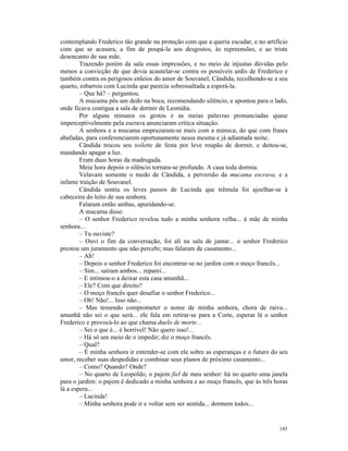 contemplando Frederico tão grande na proteção com que a queria escudar, e no artifício
com que se acusara, a fim de poupá-la aos desgostos, às repreensões, e ao triste
desencanto de sua mãe.
        Trazendo porém da sala essas impressões, e no meio de injustas dúvidas pelo
menos a convicção de que devia acautelar-se contra os possíveis ardis de Frederico e
também contra os perigosos enleios do amor de Souvanel, Cândida, recolhendo-se a seu
quarto, esbarrou com Lucinda que parecia sobressaltada a esperá-la.
        – Que há? – perguntou.
        A mucama pôs um dedo na boca, recomendando silêncio, e apontou para o lado,
onde ficava contígua a sala de dormir de Leonídia.
        Por alguns minutos os gestos e as meias palavras pronunciadas quase
imperceptivelmente pela escrava anunciaram crítica situação.
        A senhora e a mucama emprazaram-se mais com a mímica, do que com frases
abafadas, para conferenciarem oportunamente nessa mesma e já adiantada noite.
        Cândida trocou seu toilette de festa por leve roupão de dormir, e deitou-se,
mandando apagar a luz.
        Eram duas horas da madrugada.
        Meia hora depois o silêncio tornara-se profundo. A casa toda dormia.
        Velavam somente o medo de Cândida, a perversão da mucama escrava, e a
infame traição de Souvanel.
        Cândida sentiu os leves passos de Lucinda que trêmula foi ajoelhar-se à
cabeceira do leito de sua senhora.
        Falaram então ambas, apuridando-se.
        A mucama disse:
        – O senhor Frederico revelou tudo a minha senhora velha... à mãe de minha
senhora...
        – Tu ouviste?
        – Ouvi o fim da conversação, foi ali na sala de jantar... o senhor Frederico
prestou um juramento que não percebi; mas falaram de casamento...
        – Ah!
        – Depois o senhor Frederico foi encontrar-se no jardim com o moço francês...
        – Sim... saíram ambos... reparei...
        – E intimou-o a deixar esta casa amanhã...
        – Ele? Com que direito?
        – O moço francês quer desafiar o senhor Frederico...
        – Oh! Não!... Isso não...
        – Mas temendo comprometer o nome de minha senhora, chora de raiva...
amanhã não sei o que será... ele fala em retirar-se para a Corte, esperar lá o senhor
Frederico e provocá-lo ao que chama duelo de morte...
        – Sei o que é... é horrível! Não quero isso!...
        – Há só um meio de o impedir; diz o moço francês.
        – Qual?
        – É minha senhora ir entender-se com ele sobre as esperanças e o futuro do seu
amor, receber suas despedidas e combinar seus planos de próximo casamento...
        – Como? Quando? Onde?
        – No quarto de Leopoldo, o pajem fiel de meu senhor: há no quarto uma janela
para o jardim: o pajem é dedicado a minha senhora e ao moço francês, que às três horas
lá a espera...
        – Lucinda!
        – Minha senhora pode ir e voltar sem ser sentida... dormem todos...


                                                                                  143
 