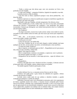– Tenho a certeza que não deixas aqui, nem vais encontrar na Corte a tua
preferida rival de Cândida.
        – E onde está Cândida? – perguntou Frederico, fugindo de responder a sua mãe.
        Leonídia mostrou a filha no jardim.
        – Uma flor entre as flores; espinhou-te porque é rosa: deves perdoar-lhe... vai
dizer-lhe adeus.
        Frederico apressou-se a descer ao jardim para escapar às manifestas sugestões do
amor maternal, que tanto nele podia.
        Apertando a mão que Cândida, sorrindo meigamente, lhe ofereceu, disse:
        – Parto amanhã para a Corte, minha irmã; vou servir ao teu amor, procurando
informar-me discreta e solicitamente das condições e dos predicados que podem
recomendar o homem que distinguiste: por minha honra prometo dizer-te a verdade do
que porventura souber...
        – Ah, Frederico!
        – Se julgar necessário, escrever-te-ei pelo correio: tantas vezes tenho-te escrito,
enviando-te assim minhas cartas de irmão, que não receio que nossos pais suspeitem o
motivo...
        – Oh!... não ... se for preciso, escreve-me, e se não for preciso, meu irmão,
escreve-me ainda e sempre como dantes.
        – Confias pois em mim?
        – Como em meu pai e em minha mãe.
        – Pois bem, Cândida; hás de ver até onde chegará a minha lealdade cruel para
qualquer de nós dois, severa contra o teu amor, ou tremenda para o meu sacrifício.
        – Tu amas-me ainda, Frederico?
        – Que te importa, se sobretudo quero-te feliz?... Despedindo-me de ti por poucos
dias, deixo-te dois conselhos, minha irmã.
        – Quais? Juro segui-los ambos.
        – Não te comprometas; continua a ser prudente, e espera-me: este é o primeiro.
        – No primeiro ganhei um elogio: e o outro?
        – Resguarda-te da tua mucama; é uma negra perversa... capaz de infamar o teu
nome.
        – Como?
        – Resguarda-te...
        Frederico não pôde dizer mais. Florêncio da Silva, Leonídia, e Liberato estavam
já bem perto dele e de Cândida, a quem vinham reunir-se no jardim.
        Na manhã seguinte Frederico partiu para a Corte.

                                          XXXII

        O nobre defensor lá se ia, e a mucama escrava ficava ao pé da vítima.
        Frederico mal podia pesar o grau imenso da sabedoria do segundo e último
conselho que deixara a Cândida.
        Lucinda estava sendo junto de sua senhora o demônio tentador, a guarda
avançada que preparava o assalto da sedução.
        Dedicada a Souvanel, pelo vício alimentado no presente, pelo vício esperançoso
do futuro, esquálida amante sem ciúmes, a mucama escrava comprada pelos favores
lascivos do francês, contando com a emancipação prometida, e com a sua fortuna feita
por ele apaixonado de seus desenfreados transportes, ou por outros sucessivos libertinos
ricos e depravados, assediava sua senhora com os sofismas rudes, mas sempre sinistros
e formidáveis quando falam ao amor inflamado por violentos ardores.



                                                                                       146
 