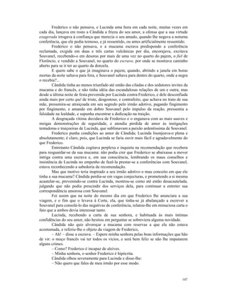 Frederico o não pensava, e Lucinda uma hora em cada noite, muitas vezes em
cada dia, lançava em rosto a Cândida a frieza do seu amor, a ofensa que a sua virtude
exagerada irrogava à confiança que merecia o seu amado, quando lhe negava a noturna
conferência, que ele pedia teimoso, e já ressentido, ou antes artificialmente ressentido.
        Frederico o não pensava, e a mucama escrava predispondo a conferência
reclamada, exigida em duas e três cartas vulcânicas por dia, encorajava, excitava
Souvanel, recebendo-o em desoras por mais de uma vez no quarto do pajem, o fiel de
Florêncio, e vendido a Souvanel, no quarto do escravo, por onde se mostrava caminho
aberto para se ir ter ao quarto da donzela.
        E quem sabe o que já imaginava o pajem, quando, abrindo a janela em horas
mortas da noite saltava para fora, e Souvanel saltava para dentro do quarto, onde a negra
o recebia?...
        Cândida tinha ao menos triunfado até então das ciladas e dos sedutores invites da
mucama e do francês, e não tinha idéia das escandalosas relações de um e outra; mas
desde a última noite de festa prevenida por Lucinda contra Frederico, e dele desconfiada
ainda mais por certo quê de triste, desgostoso, e contrafeito, que achava no trato de sua
mãe, presumira-se atraiçoada em seu segredo pelo irmão adotivo, pagando fingimento
por fingimento, e amando em dobro Souvanel pelo impulso da reação, pressentia a
falsidade na lealdade, e supunha encontrar a dedicação na traição.
        A desgraçada vítima duvidava de Frederico e o enganava com as mais suaves e
meigas demonstrações de seguridade, e atendia perdida de amor às instigações
tentadoras e traiçoeiras de Lucinda, que sublimavam a paixão ardentíssima de Souvanel.
        Frederico punha condições ao amor de Cândida; Lucinda lisonjeava-o plena e
absolutamente; é claro, pois, que Lucinda se faria ouvir mais fácil e agradavelmente do
que Frederico.
        Entretanto Cândida cogitava perplexa e inquieta na recomendação que recebera
para resguardar-se da sua mucama: não podia crer que Frederico se abaixasse a mover
intriga contra uma escrava e, em sua consciência, lembrando os maus conselhos e
insistência de Lucinda no empenho de fazê-la prestar-se a conferências com Souvanel,
estava reconhecendo a sabedoria da recomendação.
        Mas que motivo teria inspirado a seu irmão adotivo o mau conceito em que ele
tinha a sua mucama? Cândida perdia-se em vagas conjecturas, e prometendo a si mesma
acautelar-se, prevenindo-se contra Lucinda, mostrou-se como até então desacautelada,
julgando que não podia prescindir dos serviços dela, para continuar a entreter sua
correspondência amorosa com Souvanel.
        Foi assim que na noite do mesmo dia em que Frederico lhe anunciara a sua
viagem, e o fim que o levava à Corte, ela, que tinha-se já abalançado a escrever a
Souvanel para consolá-lo das negativas de conferência, relatou-lhe em minuciosa carta o
fato que a ambos devia interessar tanto.
        Lucinda, recebendo a carta de sua senhora, e habituada às mais íntimas
confidências do seu amor, não hesitou em perguntar se sobreviera alguma novidade.
        Cândida não quis alvoroçar a mucama com reservas a que ela não estava
acostumada, e referiu-lhe o objeto da viagem de Frederico,
        – Ah! – disse a escrava. – Espere minha senhora pelas boas informações que hão
de vir: o moço francês vai ter todos os vícios, e será bem feliz se não lhe imputarem
alguns crimes.
        – Como? Frederico é incapaz de aleives.
        – Minha senhora, o senhor Frederico é hipócrita.
        Cândida olhou severamente para Lucinda e disse-lhe:
        – Não quero que fales de meu irmão por esse modo.


                                                                                     147
 