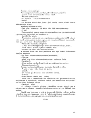 A escrava curvou a cabeça.
       Passados alguns momentos, a senhora, adoçando a voz, perguntou:
       – Quando poderá Souvanel receber a minha carta?
       – Amanhã, minha senhora.
       – E a resposta?... Tê-la-ei amanhã mesmo?
       – Talvez
       – Ah, Lucinda! Tu não sabes, como é grata e suave a leitura de uma carta do
homem a quem se ama!
       A mucama animou-se de novo.
       – Faço idéia – respondeu. – Há, porém, coisa ainda mais grata e suave.
       – O quê?
       – Ouvir da própria boca do amado, em conversação secreta, isso mesmo que ele
escreve e muito mais que ele não pode escrever.
       – Lucinda! Que teima!...
       – Pois se minha senhora está com vergonhas e medos de menina tola! É coisa do
outro mundo uma moça conversar em segredo com o moço que há de ser seu marido?...
E ele que a não vê mais, e deseja tanto vê-la?
       – Não insistas mais nisto; eu to proíbo.
       – O moço francês há de pensar que minha senhora tem medo dele, e de si...
       Cândida corou, e revoltou-se; não se conteve e disse:
       – Frederico tem razão... devo acautelar-me de ti!
       A mucama recuou um passo perturbada; mas logo depois satanicamente
inspirada, perguntou:
       – Ele disse a minha senhora, que desconfiasse de mim?
       – Disse-me.
       Lucinda levou à boca ambas as mãos como para conter uma risada.
       – Que é isso?...
       – Minha senhora, o senhor Frederico não tem razão; mas tem motivo...
       – Dizes que tem motivo?...
       A escrava sorriu-se ignobilmente e murmurou, abaixando os olhos:
       – A gente às vezes é má e ofende sem querer...
       – Como?...
       – Era possível que ele viesse a casar com minha senhora...
       – E então?
       – Eu fiel a minha senhora, e ele... tão feio...
       Cândida tinha já compreendido; mas estouvada e louca, prelibando o ridículo,
desejando rir, e acostumada a divertir-se com os casos lúbricos que lhe contava a
mucama, disse, fingindo-se enleada:
       – Explica-te, Lucinda.
       – A explicação foi mentira indecente e escandalosa, em que a negra devassa se
ostentou esquiva, relutante, e recatada principalmente em respeito e por fidelidade à sua
senhora.
       Cândida que começava a ouvir a improvisada história, rindo-se, acabou,
voltando o rosto com repugnância e nojo de Frederico, que todavia nunca se lembrara
de abaixar os olhos sobre a negra, que aliás era amante de Souvanel.

                                         XXXIII




                                                                                     148
 