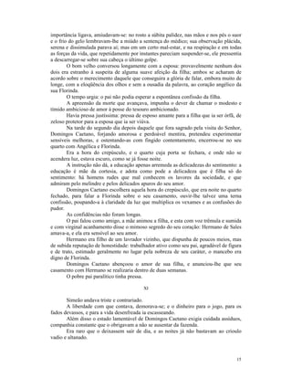 importância ligava, amiudavam-se: no rosto a súbita palidez, nas mãos e nos pés o suor
e o frio do gelo lembravam-lhe a miúdo a sentença do médico; sua observação plácida,
serena e dissimulada parava aí; mas em um certo mal-estar, e na respiração e em todas
as forças da vida, que repetidamente por instantes pareciam suspender-se, ele pressentia
a descarregar-se sobre sua cabeça o último golpe.
        O bom velho conversou longamente com a esposa: provavelmente nenhum dos
dois era estranho à suspeita de alguma suave afeição da filha; ambos se acharam de
acordo sobre o merecimento daquele que conseguira a glória de falar, embora muito de
longe, com a eloqüência dos olhos e sem a ousadia da palavra, ao coração angélico da
sua Florinda.
        O tempo urgia: o pai não podia esperar a espontânea confissão da filha.
        A apreensão da morte que avançava, impunha o dever de chamar o modesto e
tímido ambicioso de amor à posse do tesouro ambicionado.
        Havia pressa justíssima: pressa de esposo amante para a filha que ia ser órfã, de
zeloso protetor para a esposa que ia ser viúva.
        Na tarde do segundo dia depois daquele que fora sagrado pela visita do Senhor,
Domingos Caetano, forjando amorosa e perdoável mentira, pretendeu experimentar
sensíveis melhoras, e ostentando-as com fingido contentamento, encerrou-se no seu
quarto com Angélica e Florinda.
        Era a hora do crepúsculo, e o quarto cuja porta se fechara, e onde não se
acendera luz, estava escuro, como se já fosse noite.
        A instrução não dá, a educação apenas arremeda as delicadezas do sentimento: a
educação é mãe da cortesia, e adota como pode a delicadeza que é filha só do
sentimento: há homens rudes que mal conhecem os lavores da sociedade, e que
admiram pelo melindre e pelos delicados apuros do seu amor.
        Domingos Caetano escolhera aquela hora do crepúsculo, que era noite no quarto
fechado, para falar a Florinda sobre o seu casamento, ouvir-lhe talvez uma terna
confissão, poupando-a à claridade da luz que multiplica os vexames e as confusões do
pudor.
        As confidências não foram longas.
        O pai falou como amigo, a mãe animou a filha, e esta com voz trêmula e sumida
e com virginal acanhamento disse o mimoso segredo do seu coração: Hermano de Sales
amava-a, e ela era sensível ao seu amor.
        Hermano era filho de um lavrador vizinho, que dispunha de poucos meios, mas
de subida reputação de honestidade: trabalhador ativo como seu pai, agradável de figura
e de trato, estimado geralmente no lugar pela nobreza de seu caráter, o mancebo era
digno de Florinda.
        Domingos Caetano abençoou o amor de sua filha, e anunciou-lhe que seu
casamento com Hermano se realizaria dentro de duas semanas.
        O pobre pai paralítico tinha pressa.

                                           XI

       Simeão andava triste e contrariado.
       A liberdade com que contava, demorava-se; e o dinheiro para o jogo, para os
fados devassos, e para a vida desenfreada ia escasseando.
       Além disso o estado lamentável de Domingos Caetano exigia cuidada assíduos,
companhia constante que o obrigavam a não se ausentar da fazenda.
       Era raro que o deixassem sair de dia, e as noites já não bastavam ao crioulo
vadio e altanado.



                                                                                      15
 