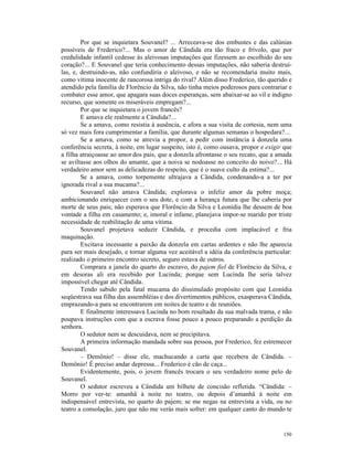 Por que se inquietara Souvanel? ... Arreceava-se dos embustes e das calúnias
possíveis de Frederico?... Mas o amor de Cândida era tão fraco e frívolo, que por
credulidade infantil cedesse às aleivosas imputações que fizessem ao escolhido do seu
coração?... E Souvanel que teria conhecimento dessas imputações, não saberia destruí-
las, e, destruindo-as, não confundiria o aleivoso, e não se recomendaria muito mais,
como vítima inocente de rancorosa intriga do rival? Além disso Frederico, tão querido e
atendido pela família de Florêncio da Silva, não tinha meios poderosos para contrariar e
combater esse amor, que apagara suas doces esperanças, sem abaixar-se ao vil e indigno
recurso, que somente os miseráveis empregam?...
        Por que se inquietara o jovem francês?
        E amava ele realmente a Cândida?...
        Se a amava, como resistia à ausência, e afora a sua visita de cortesia, nem uma
só vez mais fora cumprimentar a família, que durante algumas semanas o hospedara?...
        Se a amava, como se atrevia a propor, a pedir com instância à donzela uma
conferência secreta, à noite, em lugar suspeito, isto é, como ousava, propor e exigir que
a filha atraiçoasse ao amor dos pais, que a donzela afrontasse o seu recato, que a amada
se aviltasse aos olhos do amante, que a noiva se nodoasse no conceito do noivo?... Há
verdadeiro amor sem as delicadezas do respeito, que é o suave culto da estima?...
        Se a amava, como torpemente ultrajava a Cândida, condenando-a a ter por
ignorada rival a sua mucama?...
        Souvanel não amava Cândida; explorava o infeliz amor da pobre moça;
ambicionando enriquecer com o seu dote, e com a herança futura que lhe caberia por
morte de seus pais; não esperava que Florêncio da Silva e Leonídia lhe dessem de boa
vontade a filha em casamento; e, imoral e infame, planejava impor-se marido por triste
necessidade de reabilitação de uma vítima.
        Souvanel projetava seduzir Cândida, e procedia com implacável e fria
maquinação.
        Excitava incessante a paixão da donzela em cartas ardentes e não lhe aparecia
para ser mais desejado, e tornar alguma vez aceitável a idéia da conferência particular:
realizado o primeiro encontro secreto, seguro estava de outros.
        Comprara a janela do quarto do escravo, do pajem fiel de Florêncio da Silva, e
em desoras ali era recebido por Lucinda; porque sem Lucinda lhe seria talvez
impossível chegar até Cândida.
        Tendo sabido pela fatal mucama do dissimulado propósito com que Leonídia
seqüestrava sua filha das assembléias e dos divertimentos públicos, exasperava Cândida,
emprazando-a para se encontrarem em noites de teatro e de reuniões.
        E finalmente interessava Lucinda no bom resultado da sua malvada trama, e não
poupava instruções com que a escrava fosse pouco a pouco preparando a perdição da
senhora.
        O sedutor nem se descuidava, nem se precipitava.
        A primeira informação mandada sobre sua pessoa, por Frederico, fez estremecer
Souvanel.
        – Demônio! – disse ele, machucando a carta que recebera de Cândida. –
Demônio! É preciso andar depressa... Frederico é cão de caça...
        Evidentemente, pois, o jovem francês trocara o seu verdadeiro nome pelo de
Souvanel.
        O sedutor escreveu a Cândida um bilhete de concisão refletida. “Cândida: –
Morro por ver-te: amanhã à noite no teatro, ou depois d’amanhã à noite em
indispensável entrevista, no quarto do pajem; se me negas na entrevista a vida, ou no
teatro a consolação, juro que não me verás mais sofrer: em qualquer canto do mundo te


                                                                                     150
 